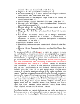 - 17 -
creación, y de la cual Dios creó toda la vida (Gen. 1);
2. El gran río de Edén que regaba toda la tierra (Gen. 2);
3. La salvación de Noé y de su familia por medio de las aguas del diluvio,
de las cuales la tierra fue re-creada (Gen. 6-9).
4. Las revelaciones de Dios por gracia a Agar al lado de una fuente (Gen.
16) y de un pozo (Gen. 21);
5. El pozo llamado Rehoboth, donde Dios dio señorío a Isaac (Gen. 26);
6. El río del cual el bebé Moisés, el futuro liberador de Israel, fue sacado y
se convirtió en príncipe (Ex. 2);
7. El cruce redentor del Mar Rojo, donde Dios nuevamente salvó a su
pueblo por medio de agua (Ex. 14);
8. El agua que fluyó de la Roca golpeada en Sinaí, dando vida al pueblo
(Ex. 17);
9. Los muchos rociamientos rituales en el Antiguo Testamento,
significando la remoción de la suciedad, la contaminación, la
enfermedad y la muerte, y la imposición del Espíritu a los sacerdotes
(por ejemplo, Lev. 14; Núm. 8);
10. El cruce del río Jordán (Josué 3);
11. El sonido del estruendo de aguas causado por la columna de nube (Eze.
1);
12. El río de vida que fluía desde el templo y saneaba el Mar Muerto (Eze.
47).
Así que, cuando la Biblia habla de agua, se supone que tengamos en mente
una vasta hueste de conceptos asociativos, una complejidad de imágenes
bíblicas que afecta nuestros pensamientos sobre el agua. Para decirlo de
manera diferente, se supone que el agua sea como un "murmullo", un término
que evoca muchas asociaciones y connotaciones. Cuando leemos la palabra
agua, debe recordarnos los actos salvadores y las revelaciones salvadoras de
Dios por medio del agua a través de la Escritura. La Biblia usa muchos de
estos "murmullos", y el número de ellos aumenta a medida que se avanza
hasta que, para cuando llegamos al Apocalipsis (la cabeza de ángulo de la
profecía), todos ellos vienen a la vez hacia nosotros a gran velocidad, en un
ventarrón de referencias asociativas, algunas de las cuales son obvias, otras
oscuras. Para el que conoce realmente su Biblia y ha observado los patrones
literarios y las imágenes literarias, gran parte del libro aparecerá familiar; para
el resto de nosotros, es confuso. En Apocalipsis, somos confrontados por
todas las connotaciones bíblicas de numerosas imágenes: no sólo de agua, sino
también de luz, fuego, nubes, ángeles, estrellas, lámparas, alimentos, rocas,
espadas, tronos, arco iris, vestiduras, truenos, voces, animales, alas, aves de
rapiña, ojos, llaves, trompetas, plagas, montañas, vientos, mares, altares,
sangre, langostas, árboles, cabezas, cuernos, y coronas.
Apocalipsis también nos presenta imágenes de una mujer, un dragón, un
desierto, una marca en la frente, una hoz, perlas, un lagar, una copa de vino,
una ramera, un río, Sodoma, Egipto, Babilonia, resurrección, una boda, una
 