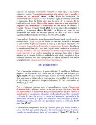 - 170 -
negocios, en nuestras ocupaciones culturales de todo tipo, y en nuestros
estatutos y juicios. "La justicia engrandece a la nación, mas el pecado es
afrenta de las naciones" (Prov. 14:34). Según los humanistas, las
civilizaciones sólo "surgen" y "caen" a causa de algún mecanismo naturalista,
evolucionaría. Pero la Biblia dice que la clave de la historia de las
civilizaciones es juicio. Dios evalúa nuestra reacción a sus mandatos, y
responde con maldiciones y bendiciones. Si una nación le obedece, la
bendice y la hace prosperar (Deut. 28:1-4); si una nación le desobedece, la
maldice y la destruye (Deut. 28:15-68). La historia de Israel es una
advertencia para todas las naciones: porque, si Dios se lo hizo a Israel,
seguramente hará lo mismo al resto de nosotros (Jer. 25:29).
La escatología de dominio no es alguna cómoda doctrina de que el mundo se
está volviendo "mejor y mejor" en un sentido abstracto, automático. Tampoco
es una doctrina de protección contra el juicio y la desolación nacionales. Por
el contrario, la escatología de dominio es una garantía de juicio. Enseña que
la historia mundial es juicio, una serie de juicios que conducen al juicio final.
En todo momento, Dios está observando su mundo, sopesando y evaluando
nuestra reacción a su palabra. Zarandea las naciones hacia atrás y hacia
adelante en la criba de la historia, colando la paja inútil y arrojándola lejos,
hasta que no quede nada sino su trigo puro. La opción delante de cada nación
no es pluralismo. La opción es obediencia o destrucción.
Mil generaciones
Para el satanaista, el tiempo es la gran maldición. A medida que la historia
progresa, las fuerzas del mal sienten que su tiempo se está acabando (ver
Apoc. 12:12). Por eso, Satanás trabaja a menudo por medio de la revolución:
tiene que hacer su trabajo ahora, mientras tiene oportunidad. No puede darse
el lujo de esperar, porque el tiempo trabaja contra él. Está condenado a ser
derrotado, y lo sabe.
Pero el cristiano no tiene que temer el paso del tiempo, porque el tiempo está
de nuestro lado. La historia trabaja en favor de nuestros objetivos. Cada día
nos acerca más a la realización de que el conocimiento de Dios cubrirá el
mundo entero. Las naciones adorarán y obedecerán al único Dios verdadero,
y dejarán de hacer la guerra; la tierra será cambiada, restaurada a las
condiciones edénicas; y la gente será bendecida con vidas largas y felices -
¡tan largas, de hecho, que será raro que alguien muera a la corta edad de 100
años (Isa. 65:20)!
Consideremos esta promesa de la ley: "Conoce, pues, que Jehová tu Dios es
Dios, Dios fiel, que guarda el pacto y la misericordia a los que le aman y
guardan sus mandamientos, hasta mil generaciones" (Deut. 7:9). El Dios del
 