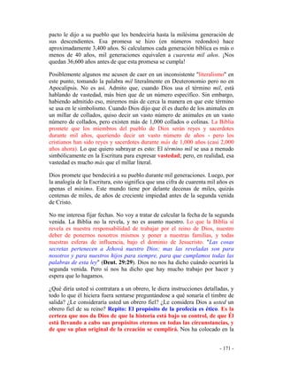 - 171 -
pacto le dijo a su pueblo que les bendeciría hasta la milésima generación de
sus descendientes. Esa promesa se hizo (en números redondos) hace
aproximadamente 3,400 años. Si calculamos cada generación bíblica es más o
menos de 40 años, mil generaciones equivalen a cuarenta mil años. ¡Nos
quedan 36,600 años antes de que esta promesa se cumpla!
Posiblemente algunos me acusen de caer en un inconsistente "literalismo" en
este punto, tomando la palabra mil literalmente en Deuteronomio pero no en
Apocalipsis. No es así. Admito que, cuando Dios usa el término mil, está
hablando de vastedad, más bien que de un número específico. Sin embargo,
habiendo admitido eso, miremos más de cerca la manera en que este término
se usa en le simbolismo. Cuando Dios dijo que él es dueño de los animales en
un millar de collados, quiso decir un vasto número de animales en un vasto
número de collados, pero existen más de 1,000 collados o colinas. La Biblia
promete que los miembros del pueblo de Dios serán reyes y sacerdotes
durante mil años, queriendo decir un vasto número de años - pero los
cristianos han sido reyes y sacerdotes durante más de 1,000 años (casi 2,000
años ahora). Lo que quiero subrayar es esto: El término mil se usa a menudo
simbólicamente en la Escritura para expresar vastedad; pero, en realidad, esa
vastedad es mucho más que el millar literal.
Dios promete que bendecirá a su pueblo durante mil generaciones. Luego, por
la analogía de la Escritura, esto significa que una cifra de cuarenta mil años es
apenas el mínimo. Este mundo tiene por delante decenas de miles, quizás
centenas de miles, de años de creciente impiedad antes de la segunda venida
de Cristo.
No me interesa fijar fechas. No voy a tratar de calcular la fecha de la segunda
venida. La Biblia no la revela, y no es asunto nuestro. Lo que la Biblia sí
revela es nuestra responsabilidad de trabajar por el reino de Dios, nuestro
deber de ponernos nosotros mismos y poner a nuestras familias, y todas
nuestras esferas de influencia, bajo el dominio de Jesucristo. "Las cosas
secretas pertenecen a Jehová nuestro Dios; mas las reveladas son para
nosotros y para nuestros hijos para siempre, para que cumplamos todas las
palabras de esta ley" (Deut. 29:29). Dios no nos ha dicho cuándo ocurrirá la
segunda venida. Pero sí nos ha dicho que hay mucho trabajo por hacer y
espera que lo hagamos.
¿Qué diría usted si contratara a un obrero, le diera instrucciones detalladas, y
todo lo que él hiciera fuera sentarse preguntándose a qué sonaría el timbre de
salida? ¿Le consideraría usted un obrero fiel? ¿Le considera Dios a usted un
obrero fiel de su reino? Repito: El propósito de la profecía es ético. Es la
certeza que nos da Dios de que la historia está bajo su control, de que Él
está llevando a cabo sus propósitos eternos en todas las circunstancias, y
de que su plan original de la creación se cumplirá. Nos ha colocado en la
 