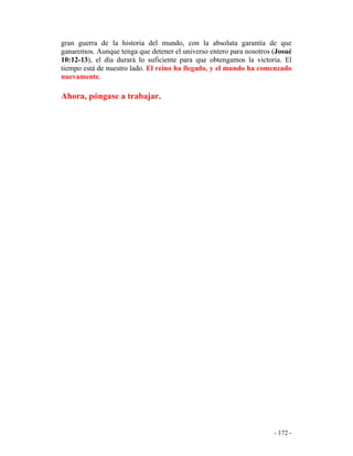 - 172 -
gran guerra de la historia del mundo, con la absoluta garantía de que
ganaremos. Aunque tenga que detener el universo entero para nosotros (Josué
10:12-13), el día durará lo suficiente para que obtengamos la victoria. El
tiempo está de nuestro lado. El reino ha llegado, y el mundo ha comenzado
nuevamente.
Ahora, póngase a trabajar.
 
