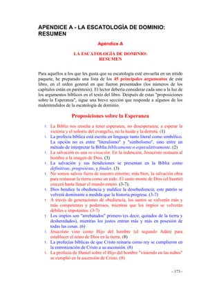- 173 -
APENDICE A - LA ESCATOLOGÍA DE DOMINIO:
RESUMEN
Apéndice A
LA ESCATOLOGÍA DE DOMINIO:
RESUMEN
Para aquellos a los que les gusta que su escatología esté envuelta en un nítido
paquete, he preparado una lista de los 45 principales argumentos de este
libro, en el orden general en que fueron presentados (los números de los
capítulos están en paréntesis). El lector debería considerar cada uno a la luz de
los argumentos bíblicos en el texto del libro. Después de estas "proposiciones
sobre la Esperanza", sigue una breve sección que responde a algunos de los
malentendidos de la escatología de dominio.
Proposiciones sobre la Esperanza
1. La Biblia nos enseña a tener esperanza, no desesperanza; a esperar la
victoria y el señorío del evangelio, no la huida y la derrota. (1)
1. La profecía bíblica está escrita en lenguaje tanto literal como simbólico.
La opción no es entre "literalismo" y "simbolismo", sino entre un
método de interpretar la Biblia bíblicamente o especulativamente. (2)
1. La salvación es una re-creación. En la redención, Jesucristo restaura al
hombre a la imagen de Dios. (3)
1. La salvación y sus bendiciones se presentan en la Biblia como
definitivas, progresivas, y finales. (3)
1. No somos salvos fuera de nuestro entorno; más bien, la salvación obra
para restaurar la tierra como un todo. El santo monte de Dios (el huerto)
crecerá hasta llenar el mundo entero. (3-7).
1. Dios bendice la obediencia y maldice la desobediencia; este patrón se
volverá dominante a medida que la historia progresa. (3-7)
1. A través de generaciones de obediencia, los santos se volverán más y
más competentes y poderosos, mientras que los impíos se volverán
débiles e impotentes. (3-7)
1. Los impíos son "arrebatados" primero (es decir, quitados de la tierra y
desheredados), mientras los justos entran más y más en posesión de
todas las cosas. (6)
1. Jesucristo vino como Hijo del hombre (el segundo Adán) para
establecer el reino de Dios en la tierra. (8)
1. La profecías bíblicas de que Cristo reinaría como rey se cumplieron en
la entronización de Cristo a su ascensión. (8)
1. La profecía de Daniel sobre el Hijo del hombre "viniendo en las nubes"
se cumplió en la ascensión de Cristo. (8)
 