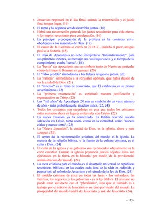 - 175 -
1. Jesucristo regresará en el día final, cuando la resurrección y el juicio
final tengan lugar. (16)
1. El rapto y la segunda venida ocurrirán juntos. (16)
1. Habrá una resurrección general; los justos resucitarán para vida eterna,
y los impíos resucitarán para condenación. (16)
1. La principal preocupación de la profecía es la conducta ética:
obediencia a los mandatos de Dios. (17)
1. El canon de la Escritura se cerró en 70 D. C., cuando el pacto antiguo
pasó a la historia. (18)
1. El libro de Apocalipsis no debe interpretarse "futurísticamente"; para
sus primeros lectores, su mensaje era contemporáneo, y el tiempo de su
cumplimiento estaba "cerca". (18)
1. La "bestia" de Apocalipsis era un símbolo tanto de Nerón en particular
como del Imperio Romano en general. (20)
1. El "falso profeta" simbolizaba a los líderes religiosos judíos. (20)
1. La "ramera" simbolizaba a la Jerusalén apóstata, que había dejado de
ser la ciudad de Dios. (21)
1. El "milenio" es el reino de Jesucristo, que Él estableció en su primer
advenimiento. (22)
1. La "primera resurrección" es espiritual: nuestra justificación y
regeneración en Cristo. (22)
1. Los "mil años" de Apocalipsis 20 son un símbolo de un vasto número
de años - más probablemente, muchos miles. (22, 24)
1. Todos los cristianos son sacerdotes en esta era: todos los cristianos
están sentados ahora en lugares celestiales con Cristo. (22)
1. La nueva creación ya ha comenzado: La Biblia describe nuestra
salvación en Cristo, tanto ahora como en la eternidad, como "nuevos
cielos y nueva tierra". (23)
1. La "Nueva Jerusalén", la ciudad de Dios, es la iglesia, ahora y para
siempre. (23)
1. El centro de la reconstrucción cristiana del mundo es la iglesia. La
esencia de la religión bíblica, y la fuente de la cultura cristiana, es el
culto a Dios. (24)
1. El culto de la iglesia y su gobierno son reconocidos oficialmente en la
corte celestial. Cuando la iglesia pronuncia juicios legales, éstos son
ejecutados en la tierra, en la historia, por medio de la providencial
administración del mundo. (24)
1. La meta cristiana para el mundo es el desarrollo universal de repúblicas
teocráticas bíblicas, en las cuales cada área de la vida es redimida y
puesta bajo el señorío de Jesucristo y el reinado de la ley de Dios. (24)
1. El modelo cristiano de ética en todas las áreas - los individuos, las
familias, los negocios, y los gobiernos - es la ley bíblica. El cristiano no
puede estar satisfecho con el "pluralismo", sino que el llamado es a
trabajar por el señorío de Jesucristo y su reino por medio del mundo. La
prosperidad del mundo vendrá de Jesucristo, y sólo de Jesucristo. (24).
 