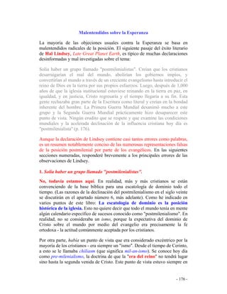 - 176 -
Malentendidos sobre la Esperanza
La mayoría de las objeciones usuales contra la Esperanza se basa en
malentendidos radicales de la posición. El siguiente pasaje del éxito literario
de Hal Lindsey, Late Great Planet Earth, es típico de muchas declaraciones
desinformadas y mal investigadas sobre el tema:
Solía haber un grupo llamado "postmilenialistas". Creían que los cristianos
desarraigarían el mal del mundo, abolirían los gobiernos impíos, y
convertirían al mundo a través de un creciente evangelismo hasta introducir el
reino de Dios en la tierra por sus propios esfuerzos. Luego, después de 1,000
años de que la iglesia institucional estuviese reinando en la tierra en paz, en
igualdad, y en justicia, Cristo regresaría y el tiempo llegaría a su fin. Esta
gente rechazaba gran parte de la Escritura como literal y creían en la bondad
inherente del hombre. La Primera Guerra Mundial desanimó mucho a este
grupo y la Segunda Guerra Mundial prácticamente hizo desaparecer este
punto de vista. Ningún erudito que se respete y que examine las condiciones
mundiales y la acelerada declinación de la influencia cristiana hoy día es
"postmilenialista" (p. 176).
Aunque la declaración de Lindsey contiene casi tantos errores como palabras,
es un resumen notablemente conciso de las numerosas representaciones falsas
de la posición postmilenial por parte de los evangélicos. En las siguientes
secciones numeradas, responderé brevemente a los principales errores de las
observaciones de Lindsey.
1. Solía haber un grupo llamado "postmilenialistas".
No, todavía estamos aquí. En realidad, más y más cristianos se están
convenciendo de la base bíblica para una escatología de dominio todo el
tiempo. (Las razones de la declinación del postmilenialismo en el siglo veinte
se discutirán en el apartado número 6, más adelante). Como he indicado en
varios puntos de este libro: La escatología de dominio es la posición
histórica de la iglesia. Esto no quiere decir que todo el mundo tenía en mente
algún calendario específico de sucesos conocido como "postmilenialismo". En
realidad, no se consideraba un ismo, porque la expectativa del dominio de
Cristo sobre el mundo por medio del evangelio era precisamente la fe
ortodoxa - la actitud comúnmente aceptada por los cristianos.
Por otra parte, había un punto de vista que era considerado excéntrico por la
mayoría de los cristianos - era siempre un "ismo". Desde el tiempo de Cerinto,
a esto se le llamaba chiliasm (que significa mil-an-ismo). Se conoce hoy día
como pre-milenialismo, la doctrina de que la "era del reino" no tendrá lugar
sino hasta la segunda venida de Cristo. Este punto de vista estuvo siempre en
 