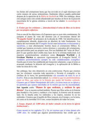 - 177 -
los límites del cristianismo hasta que fue revivido en el siglo diecinueve por
cierto número de sectas milenialistas; finalmente obtuvo amplia publicidad
después de la aparición de la Biblia de Scofield en 1909. Sin embargo, ahora
este antiguo ismo está siendo abandonado por muchos en favor de la posición
mayoritaria de la iglesia ortodoxa a través de las edades: la escatología de
dominio.
2. Creían que los cristianos ... [introducirían] el reino de Dios en la tierra
por sus propios esfuerzos.
Esta es una de las objeciones a la Esperanza que se oyen más comúnmente. Se
compara al punto de vista del dominio con el movimiento liberal del
"Evangelio Social" de principios de la década de 1900. Tal identificación es
completamente absurda, desprovista en absoluto de todo fundamento. Los
líderes del movimiento del Evangelio Social eran humanistas evolucionistas y
socialistas, y eran abiertamente hostiles hacia el cristianismo bíblico. Es
verdad que tomaron prestados ciertos términos y conceptos del cristianismo,
para pervertirlos para sus propios usos. Por eso hablaban del "reino de Dios",
pero lo que querían decir estaba muy lejos de la fe cristiana tradicional. Los
maestros postmilenialistas ortodoxos como Benjamin Warfield y J.
Gresham Machen se opusieron vigorosamente al Evangelio Social. El
verdadero postmilenialismo siempre ha sido verdaderamente evangélico.
Enseña que el reino fue establecido por Jesucristo solamente, y que el reino es
avanzado mediante la difusión del evangelio y la aplicación de la Biblia a
todas las áreas de la vida.
Sin embargo, hay otra dimensión en esta controversia. Puesto que creemos
que los cristianos vencerán toda oposición y llevarán el evangelio a los
confines de la tierra, los postmilenialistas son acusados de tener fe en el
hombre. Esta es una distorsión radical. La verdad es que los postmilenialistas
creen en Dios, que actúa en la historia por medio del hombre redimido.
Creemos que el Señor Omnipotente del cielo y la tierra mora en su iglesia y
no permitirá que seamos derrotados en la misión que nos ha encomendado.
San Agustín oraba: "Danos lo que ordenas, y ordena lo que
deseas". Esa es nuestra actitud también. Puesto que Dios actúa en la historia
para bendecir a los justos y maldecir a los impíos, la historia está de nuestro
lado. En la batalla entre los redimidos y los impíos, tenemos fe en los
redimidos. Creemos que el pueblo de Dios vencerá, en el tiempo y en la tierra,
así como en la eternidad. En Cristo, somos herederos de todas las cosas.
3. Luego, después de 1,000 años de haber reinado en la tierra la iglesia
institucional ...
Como mostré en los capítulos 22 y 24, no creemos que el reino durará sólo
1,000 años. Es verdad que algunos postmilenialistas han creído que un
 