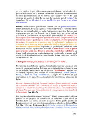 - 178 -
período venidero de paz y bienaventuranza mundial durará mil años literales,
pero definitivamente son la minoría. En realidad, de decenas de sobresalientes
maestros postmilenialistas en la historia, sólo recuerdo uno o dos que
sostenían ese punto de vista. La mayoría ha enseñado que el "milenio" de
Apocalipsis 20 es idéntico al reino establecido por Cristo a su primer
advenimiento.
Lindsey afirma además que nosotros creemos que "la iglesia institucional"
reinará en la tierra. No estoy seguro de cómo interpretar eso. Nunca he oído ni
leído que eso sea defendido por nadie. Suena como si estuviera diciendo que
nosotros creemos que los dirigentes de la iglesia deberían ejercer poderes
policíacos, o deberían estar encaegados del gobierno civil. En caso de que
haya alguna duda sobre ese punto, permítaseme afirmar categóricamente que
nosotros no creemos que la iglesia institucional debería gobernar por encima
del estado. Sin embargo, sí creemos que los gobernantes deberían ser
cristianos, y que deberían aplicar principios bíblicos de justicia dentro de
sus áreas de responsabilidad. El punto no es que la iglesia y el estado están
fundidos en una sola organización; más bien, el punto es que tanto la iglesia
como el estado están bajo Dios y la absoluta autoridad de su Palabra. La
iglesia es el ministerio de gracia divinamente comisionado; el estado es el
ministerio de justicia divinamente comisionado. Ambos reciben su comisión
de la Palabra de Dios.
4. Esta gente rechazó gran parte de la Escritura por ser literal ...
Nuevamente, es difícil estar seguro del significado exacto de Lindsey en este
punto. Si simplemente quiere decir que los postmilenialistas rechazan la idea
de que toda la Escritura debe ser interpretada "literalmente", tenemos que
declararnos culpables; pero estamos en buena compañía. Mateo, Marcos,
Lucas, y Juan no eran "literalistas", a juzgar por la forma en que
interpretaban la profecía. Reconocían el carácter simbólico de este pasaje de
Isaías:
Voz que clama en el desierto: Preparad camino a Jehová; enderezad calzada
en la soledad a nuestro Dios. Todo valle sea alzado, y bájese todo monte y
collado; y lo torcido se enderece, y lo áspero se allane. Y se manifestará la
gloria de Jehová, y toda carne juntamente la verá; porque la boca de Jehová
lo ha hablado. (Isa. 40:3-5).
Una interpretación estrictamente "literalista" debería entender esto como una
profecía de un proyecto de construcción de carreteras a gran escala en
Palestina. Pero, cada uno de los cuatro evangelios declara que las palabras de
Isaías se cumplieron en el ministerio de predicación y bautismo de Juan (Mat.
3:3; Mar. 1:3; Luc. 3:4-6; Juan 1:23). El hecho es que en la Biblia existen
formas de hablar tanto literales como simbólicas, y tenemos que tener cuidado
 