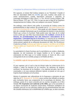 - 179 -
e interpretar las afirmaciones bíblicas en términos de la dirección de la Biblia.
Por supuesto, el mismo Hal Lindsey tampoco es un "literalista". Cuando el
libro de Apocalipsis habla de estrellas que caen, Lindsey sólo puede ver
armas termonucleares; cuando Apocalipsis menciona a langostas, él
contempla helicópteros Cobra (There´s a New World Coming [Eugene, OR:
Harvest House, 1973, pp. 132, 138s). Lo que sea que se diga de las singulares
interpretaciones de Lindsey, ellas son cualquier cosa menos "literales".
Sin embargo, como observé más arriba, la acusación de Lindsey contra los
postmilenialistas es algo confusa. De acuerdo con él, "esta gente rechaza gran
parte de la Escritura por ser literal". Esto puede ser sólo lenguaje impreciso,
pero da a entender fuertemente que la escatología de dominio es una posición
liberal que rechaza la Escritura. Nada podría estar más lejos de la verdad
(como confío que este libro haya demostrado). En realidad, a través de la
historia, los postmilenialistas han sido defensores sobresalientes de la
inspiración y autoridad final de la Escritura. La mayoría de los miembros
de la histórica Asamblea de Westminster eran firmes postmilenialistas, y en el
mismo primer capítulo de su influyente documento de 1646, The Westminster
Confession of Faith, declaran que todos los sesenta y seis libros de la Biblia
"fueron dados por inspiración de Dios, para que fuesen la regla de la fe y
la vida ...".
La autoridad de la Santa Escritura, por la cual debería ser creída y obedecida,
depende, no del testimonio de ningún hombre ni de la iglesia, sino
enteramente de Dios (que es la verdad misma), el Autor de ella; y por
consiguiente ha de ser recibida, porque es la Palabra de Dios...
La infalible regla de interpretación de la Escritura es la Escritura misma
...
El juez supremo, por el cual se han de dirimir todas las controversias de la
religión y todos los decretos de los concilios, las opiniones de antiguos
escritores, las doctrinas de los hombres, y los espíritus privados, han de ser
examinados, y en cuya sentencia debemos reposar, no puede ser otro que el
Espíritu Santo hablando en la Escritura.
Quizás el exponente más sobresaliente de la Esperanza a principios de este
siglo fue el Dr. Benjamin B. Warfield, cuyos escritos han influido en muchos
para inclinarlos hacia una comprensión de la escatología de dominio. Sin
embargo, quizás él es mejor conocido por sus escritos recogidos en el libro
titulado The Inspiration and Authority of the Bible, que se ha convertido en
un clásico reconocido de erudición conservadora. Podríamos multiplicar los
ejemplos, pero tal vez sea suficiente señalar que los postmilenialistas han sido
tan rotundos defensores de la infalibilidad de la Biblia que, en años recientes,
 