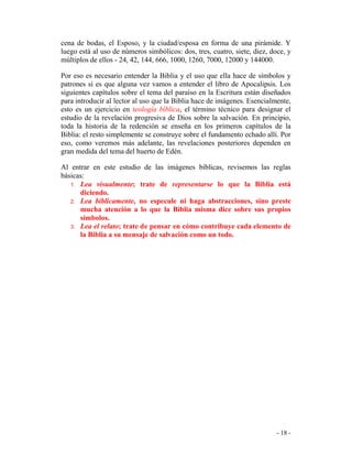 - 18 -
cena de bodas, el Esposo, y la ciudad/esposa en forma de una pirámide. Y
luego está al uso de números simbólicos: dos, tres, cuatro, siete, diez, doce, y
múltiplos de ellos - 24, 42, 144, 666, 1000, 1260, 7000, 12000 y 144000.
Por eso es necesario entender la Biblia y el uso que ella hace de símbolos y
patrones si es que alguna vez vamos a entender el libro de Apocalipsis. Los
siguientes capítulos sobre el tema del paraíso en la Escritura están diseñados
para introducir al lector al uso que la Biblia hace de imágenes. Esencialmente,
esto es un ejercicio en teología bíblica, el término técnico para designar el
estudio de la revelación progresiva de Dios sobre la salvación. En principio,
toda la historia de la redención se enseña en los primeros capítulos de la
Biblia: el resto simplemente se construye sobre el fundamento echado allí. Por
eso, como veremos más adelante, las revelaciones posteriores dependen en
gran medida del tema del huerto de Edén.
Al entrar en este estudio de las imágenes bíblicas, revisemos las reglas
básicas:
1. Lea visualmente; trate de representarse lo que la Biblia está
diciendo.
2. Lea bíblicamente, no especule ni haga abstracciones, sino preste
mucha atención a lo que la Biblia misma dice sobre sus propios
símbolos.
3. Lea el relato; trate de pensar en cómo contribuye cada elemento de
la Biblia a su mensaje de salvación como un todo.
 