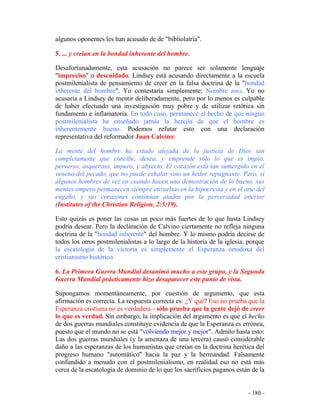 - 180 -
algunos oponentes les han acusado de de "bibliolatría".
5. ... y creían en la bondad inherente del hombre.
Desafortunadamente, esta acusación no parece ser solamente lenguaje
"impreciso" o descuidado. Lindsey está acusando directamente a la escuela
postmilenialista de pensamiento de creer en la falsa doctrina de la "bondad
inherente del hombre". Yo contestaría simplemente: Nombre uno. Yo no
acusaría a Lindsey de mentir deliberadamente, pero por lo menos es culpable
de haber efectuado una investigación muy pobre y de utilizar retórica sin
fundamento e inflamatoria. En todo caso, permanece el hecho de que ningún
postmilenialista ha enseñado jamás la herejía de que el hombre es
inherentemente bueno. Podemos refutar esto con una declaración
representativa del reformador Juan Calvino:
La mente del hombre ha estado alejada de la justicia de Dios tan
completamente que concibe, desea, y emprende sólo lo que es impío,
perverso, asqueroso, impuro, y abyecto. El corazón está tan sumergido en el
veneno del pecado, que no puede exhalar sino un hedor repugnante. Pero, si
algunos hombres de vez en cuando hacen una demostración de lo bueno, sus
mentes empero permanecen siempre envueltas en la hipocresía y en el arte del
engaño, y sus corazones continúan atados por la perversidad interior
(Institutes of the Christian Religion, 2:5:19).
Esto quizás es poner las cosas un poco más fuertes de lo que hasta Lindsey
podría desear. Pero la declaración de Calvino ciertamente no refleja ninguna
doctrina de la "bondad inherente" del hombre. Y lo mismo podría decirse de
todos los otros postmilenialistas a lo largo de la historia de la iglesia, porque
la escatología de la victoria es simplemente el Esperanza ortodoxa del
cristianismo histórico.
6. La Primera Guerra Mundial desanimó mucho a este grupo, y la Segunda
Guerra Mundial prácticamente hizo desaparecer este punto de vista.
Supongamos momentáneamente, por cuestión de argumento, que esta
afirmación es correcta. La respuesta correcta es: ¿Y qué? Eso no prueba que la
Esperanza cristiana no es verdadera - sólo prueba que la gente dejó de creer
lo que es verdad. Sin embargo, la implicación del argumento es que el hecho
de dos guerras mundiales constituye evidencia de que la Esperanza es errónea,
puesto que el mundo no se está "volviendo mejor y mejor". Admito hasta esto:
Las dos guerras mundiales (y la amenaza de una tercera) causó considerable
daño a las esperanzas de los humanistas que creían en la doctrina herética del
progreso humano "automático" hacia la paz y la hermandad. Falsamente
confundido a menudo con el postmilenialismo, en realidad eso no está más
cerca de la escatología de dominio de lo que los sacrificios paganos están de la
 