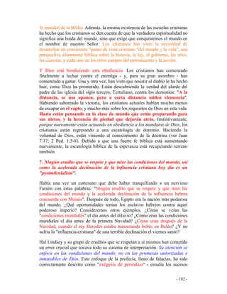 - 182 -
fe mundial de la Biblia. Además, la misma existencia de las escuelas cristianas
ha hecho que los cristianos se den cuenta de que la verdadera espiritualidad no
significa una huida del mundo, sino que exige que conquistemos el mundo en
el nombre de nuestro Señor. Los cristianos han visto la necesidad de
desarrollar un consistente "punto de vista cristiano "del mundo y la vida", una
perspectiva claramente bíblica sobre la historia, la ley, el gobierno, las artes,
las ciencias, y cada uno de los otros campos del pensamiento y la acción.
Y Dios está bendiciendo esta obediencia. Los cristianos han comenzado
finalmente a luchar contra el enemigo - y, para su gran asombro - han
comenzado a ganar. Una y otra vez, han visto que resistir al diablo le ha hecho
huir, como Dios ha prometido. Están descubriendo la verdad del alarde del
padre de las iglesia del siglo tercero, Tertuliano, contra los demonios: "A la
distancia, se nos oponen, pero a corta distancia miden clemencia".
Habiendo saboreado la victoria, los cristianos actuales hablan mucho menos
de escapar en el rapto, y mucho más sobre los requisitos de Dios en esta vida.
Hasta están pensando en la clase de mundo que están preparando para
sus nietos, y la herencia de piedad que dejarán atrás. Instintivamente,
porque nuevamente están actuando en obediencia a los mandatos de Dios, los
cristianos están regresando a una escatología de dominio. Haciendo la
voluntad de Dios, están viniendo al conocimiento de la doctrina (ver Juan
7:17; 2 Ped. 1:5-8). Debido a que una fuerte fe bíblica está aumentando
nuevamente, la escatología bíblica de la esperanza está recuperando terreno
también.
7. Ningún erudito que se respete y que mire las condiciones del mundo, así
como la acelerada declinación de la influencia cristiana hoy día es un
"postmilenialista".
Había una vez un cortesano que debe haber tranquilizado a un nervioso
Faraón con estas palabras: "Ningún erudito que se respete y que mire las
condiciones del mundo y la acelerada declinación de la influencia hebrea
concuerda con Moisés". Después de todo, Egipto era la nación más poderosa
del mundo. ¿Qué oportunidades tenían los esclavos hebreos contra aquel
poderoso imperio? Consideremos otros ejemplos. ¿Cómo se veían las
"condiciones mundiales" el día antes del diluvio? ¿Cómo eran las condiciones
mundiales el día antes de la primera Navidad? ¿Cómo eran después de la
Navidad, cuando el rey Herodes estaba masacrando bebés en Belén? ¿Y no
sufría la "influencia cristiana" de una terrible declinación el viernes santo?
Hal Lindsey y su grupo de eruditos que se respetan a sí mismos han cometido
un error crucial que socava todo su sistema de interpretación. Su atención se
enfoca en las condiciones del mundo, no en las promesas autorizadas e
inmutables de Dios. Este enfoque de la profecía, lleno de falacias, ha sido
correctamente descrito como "exégesis de periódico" - estudia los sucesos
 