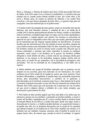 - 185 -
Perea, y Tariquea, y Tiberias de Galilea; pero hizo a Félix procurador del resto
de Judea. Este Félix tomó vivos a Eleazar el archiladrón, y a muchos más que
estaban con él, cuando juntos habían asolado el país por veinte años, y les
envió a Roma; pero, en cuanto al número de ladrones a los cuales hizo
crucificar, y los que fueron atrapados de entre ellos, y a quienes trajo para ser
castigados, eran una multitud que no se podía contar.
3. Cuando el país fue purgado de estas gentes, surgió en Jerusalén otro tipo de
ladrones, que eran llamados sicarios, y mataban de día y en medio de la
ciudad; esto lo hacían principalmente durante las fiestas, cuando se mezclaban
entre la multitud y ocultaban dagas bajo sus ropas, con las cuales apuñalaban a
sus enemigos; y cuando alguno caía muerto, los asesinos se convertían en
parte de los que se indignaban contra ellos; por este medio, parecían personas
de tal reputación que de ninguna manera podían ser descubiertos. El primer
hombre que fue asesinado por ellos fue Jonatán el sumo sacerdote, después de
cuya muerte muchos eran asesinados todos los días, mientras que el temor que
los hombres sentían de correr la misma suerte causaba más aflicción que la
misma calamidad, y mientras que todos esperaban la muerte en cualquier
momento, como ocurre a los hombres en la guerra, los hombres estaban
obligados a mirar delante de ellos, y tomar nota de sus enemigos desde gran
distancia; si sus amigos se les acercaban, tampoco podían confiar más en
ellos; pero, en medio de sus sospechas y de la necesidad de protegerse, eran
asesinados. Tal era la celeridad de los conspiradores, y tan hábil era su
ingenio.
4. Había también otro grupo de hombres malvados que se juntaron, no tan
impuros en sus acciones, pero más malvados en sus intenciones, los cuales
acabaron con el feliz estado de la ciudad no menos que estos asesinos. Estos
hombres defraudaban y engañaban al pueblo bajo una pretendida inspiración
divina, pero procuraban innovaciones y cambios en el gobierno, y
prevaleciendo con la multitud, actuaron como locos e iban delante de la gente
y entraron al desierto haciendo ver que allí Dios les mostraría las señales de la
libertad. Pero Félix pensó que este proceder era el principio de una revuelta;
así que envió a algunos jinetes y soldados de a pie, todos armados, que
destruyeron a gran número de ellos.
5. Pero había un falso profeta egipcio que hizo más daño a los judíos que los
anteriores; porque era un estafador, y pretendía ser profeta también, y reunió a
treinta mil hombres engañados por él; a éstos condujo desde el desierto hasta
el llamado Monte de los Olivos, y estaba listo para, desde este lugar, tomar a
Jerusalén por la fuerza; y si hubiese podido derrotar a la guarnición romana y
al pueblo una sola vez, se proponía dominarlos con la ayuda de los guardias
que debían irrumpir en la ciudad con él. Pero Félix impidió este intento, y lo
enfrentó con sus soldados romanos, mientras todo el pueblo le ayudó en su
ataque contra ellos, de manera que, cuando se inició el combate, el egipcio
 