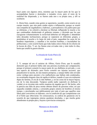 - 186 -
huyó junto con algunos otros, mientras que la mayor parte de los que le
acompañaban fueron o destruidos o tomados vivos; pero el resto de la
multitud fue dispersado, y se fueron cada uno a su propia casa, y allí se
ocultaron.
6. Ahora bien, cuando estas gentes se aquietaron, sucedió, como ocurre en un
cuerpo muerto, que otra parte estaba sujeta a inflamación; porque se reunió
una compañía de engañadores y ladrones, y persuadieron a los judíos para que
se rebelaran, y les exhortó a declarar su libertad, infligiendo la muerte a los
que continuaban obedeciendo al gobierno romano, y diciendo que los que
escogieran voluntariamente la esclavitud deberían ser obligados a abandonar
tales deseadas inclinaciones; porque se separaron en diferentes grupos, y
poniéndose al acecho a lo largo de todo el país, saqueaban las casas de los
hombres importantes, y mataban a los mismos hombres, e incendiaban las
poblaciones; y esto ocurrió hasta que toda Judea estuvo llena de los efectos de
la locura de ellos. Y así, las llamas eran avivadas más y más todos lo días,
hasta que estalló la guerra directa.
La tiranía de Gesio Floro (2)
(ii:xiv:2)
2. Y, aunque tal era el carácter de Albino, Gesio Floro, que le sucedió,
demostró que el primero había sido una persona excelente por comparación;
porque el primero cometió la mayor parte de sus diabluras en privado, y con
una especie de disimulo; pero Gesio cometió sus injustas acciones, que
perjudicaron la nación, de una manera pomposa; y aunque había sido enviado
como verdugo para ejecutar a los malhechores que habían sido condenados,
no escatimaba ninguna clase de rapiña ni delitos; cuando el caso era realmente
digno de lástima, él era de lo más bárbaro, y en las cosas de la mayor bajeza,
era de lo más descarado. Tampoco podía nadie superarlo en disfrazar la
verdad, ni en inventar más sutiles maneras de engañar que él. De hecho, sólo
le parecía una falta de poca monta obtener dinero de personas solas; así que
saqueaba ciudades enteras, y arruinaba grupos enteros de hombres al mismo
tiempo, y proclamaba casi públicamente por todo el país que aquéllos eran
libres para convertirse en ladrones, con la condición de que compartieran con
él el botín que obtuvieran. En consecuencia, su codicia de ganancias era la
ocasión de que toparquías enteras quedaran desoladas, y que mucha gente
abandonara su propio país y huyera a provincias extranjeras.
Matanza en Jerusalén
(ii:xiv:8-9)
 