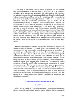 - 187 -
8. Ahora bien, en esta época, Floro se instaló en palacio, y al día siguiente
hizo instalar el tribunal delante del palacio, y se sentó en él, y los sumos
sacerdotes, y los hombres que tenían autoridad y los que eran más eminentes
en la ciudad comparecieron delante de aquel tribunal. Floro les ordenó que le
trajeran los que habían hablado mal de él, y les dijo que ellos mismos debían
participar de la retribución correspondiente a aquéllos si no le traían a los
criminales. Pero las autoridades demostraron que el pueblo era de
temperamento pacífico y le rogaron a Floro que perdonase a aquellos que
habían errado al hablar contra él, pues no era extraño que en una multitud tan
grande hubiese algunos más atrevidos de lo que debían ser y más tontos
también, en razón de su menor edad. Dijeron que era imposible distinguir a
los que habían ofendido del resto de la gente; que cada uno sentía lo que había
hecho y lo negaba por temor a lo que pudiese sobrevenirle. Dijeron que él
debería proporcionar paz a la nación y tomar las medidas que preservaran la
ciudad para los romanos y que, más bien, por amor al gran número de
personas inocentes, debía perdonar a los pocos que eran culpables antes que
perjudicar a un grupo tan grande de personas buenas a causa de unos pocos
malos.
9. Floro se enojó mucho al oir esto, y ordenó en voz alta a los soldados que
saquearan lo que se llamaba el Mercado Alto y que mataran a todos los que
encontrasen. Así que los soldados, tomando esta orden de su comandante en
un sentido que estaba de acuerdo con su deseo de obtener ganancias, no sólo
saquearon el lugar a donde habían sido enviados, sino que entraron por la
fuerza en cada una de las casas y mataron a sus habitantes. De modo que los
ciudadanos huyeron por estrechos senderos, y los soldados mataron a los que
capturaron y no se omitió ningún método de saqueo. También capturaron a
muchas de las personas pacíficas y las llevaron ante Floro, quien las castigó
con azotes y luego las crucificó. En consecuencia, el número total de los que
fueron muertos ese día, con sus esposas y sus hijos (pues no perdonaron ni
siquiera a los mismos niños) fue de aproximadamente 3,600. Y lo que hizo
que esta calamidad fuese aún mayor fue el nuevo método de barbarie romana.
Floro se aventuró a hacer lo que nadie había hecho antes, es decir, hacer que
hombres del orden ecuestre fueran castigados con látigo y clavados a una cruz
delante de su tribunal. Aunque estos hombres eran judíos de nacimiento, eran
ciudadanos romanos (3).
"El día transcurría derramando sangre" (4)
(ii:xviii:1-5)
1. Ahora bien, el pueblo de Cesarea había matado a los judíos que había entre
ellos el mismo día y a la misma hora [en que los soldados fueron muertos], lo
 