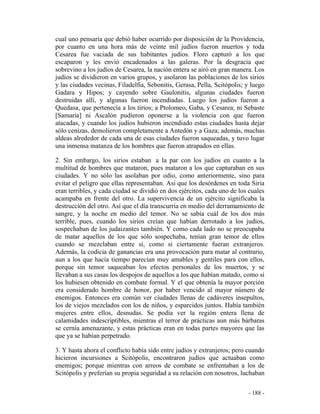 - 188 -
cual uno pensaría que debió haber ocurrido por disposición de la Providencia,
por cuanto en una hora más de veinte mil judíos fueron muertos y toda
Cesarea fue vaciada de sus habitantes judíos. Floro capturó a los que
escaparon y les envió encadenados a las galeras. Por la desgracia que
sobrevino a los judíos de Cesarea, la nación entera se airó en gran manera. Los
judíos se dividieron en varios grupos, y asolaron las poblaciones de los sirios
y las ciudades vecinas, Filadelfia, Sebonitis, Gerasa, Pella, Scitópolis; y luego
Gadara y Hipos; y cayendo sobre Gaulonitis, algunas ciudades fueron
destruidas allí, y algunas fueron incendiadas. Luego los judíos fueron a
Quedasa, que pertenecía a los tirios; a Ptolomeo, Gaba, y Cesarea; ni Sebaste
[Samaria] ni Ascalón pudieron oponerse a la violencia con que fueron
atacadas, y cuando los judíos hubieron incendiado estas ciudades hasta dejar
sólo cenizas, demolieron completamente a Antedón y a Gaza; además, muchas
aldeas alrededor de cada una de esas ciudades fueron saqueadas, y tuvo lugar
una inmensa matanza de los hombres que fueron atrapados en ellas.
2. Sin embargo, los sirios estaban a la par con los judíos en cuanto a la
multitud de hombres que mataron, pues mataron a los que capturaban en sus
ciudades. Y no sólo las asolaban por odio, como anteriormente, sino para
evitar el peligro que ellas representaban. Así que los desórdenes en toda Siria
eran terribles, y cada ciudad se dividió en dos ejércitos, cada uno de los cuales
acampaba en frente del otro. La supervivencia de un ejército significaba la
destrucción del otro. Así que el día transcurría en medio del derramamiento de
sangre, y la noche en medio del temor. No se sabía cuál de los dos más
terrible, pues, cuando los sirios creían que habían derrotado a los judíos,
sospechaban de los judaizantes también. Y como cada lado no se preocupaba
de matar aquellos de los que sólo sospechaba, tenían gran temor de ellos
cuando se mezclaban entre sí, como si ciertamente fueran extranjeros.
Además, la codicia de ganancias era una provocación para matar al contrario,
aun a los que hacía tiempo parecían muy amables y gentiles para con ellos,
porque sin temor saqueaban los efectos personales de los muertos, y se
llevaban a sus casas los despojos de aquellos a los que habían matado, como si
los hubiesen obtenido en combate formal. Y el que obtenía la mayor porción
era considerado hombre de honor, por haber vencido al mayor número de
enemigos. Entonces era común ver ciudades llenas de cadáveres insepultos,
los de viejos mezclados con los de niños, y esparcidos juntos. Había también
mujeres entre ellos, desnudas. Se podía ver la región entera llena de
calamidades indescriptibles, mientras el terror de prácticas aun más bárbaras
se cernía amenazante, y estas prácticas eran en todas partes mayores que las
que ya se habían perpetrado.
3. Y hasta ahora el conflicto había sido entre judíos y extranjeros; pero cuando
hicieron incursiones a Scitópolis, encontraron judíos que actuaban como
enemigos; porque mientras con arreos de combate se enfrentaban a los de
Scitópolis y preferían su propia seguridad a su relación con nosotros, luchaban
 