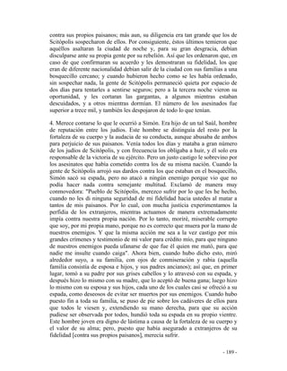 - 189 -
contra sus propios paisanos; más aun, su diligencia era tan grande que los de
Scitópolis sospecharon de ellos. Por consiguiente, éstos últimos temieron que
aquéllos asaltaran la ciudad de noche y, para su gran desgracia, debían
disculparse ante su propia gente por su rebelión. Así que les ordenaron que, en
caso de que confirmaran su acuerdo y les demostraran su fidelidad, los que
eran de diferente nacionalidad debían salir de la ciudad con sus familias a una
bosquecillo cercano; y cuando hubieron hecho como se les había ordenado,
sin sospechar nada, la gente de Scitópolis permaneció quieta por espacio de
dos días para tentarles a sentirse seguros; pero a la tercera noche vieron su
oportunidad, y les cortaran las gargantas, a algunos mientras estaban
descuidados, y a otros mientras dormían. El número de los asesinados fue
superior a trece mil, y también les despojaron de todo lo que tenían.
4. Merece contarse lo que le ocurrió a Simón. Era hijo de un tal Saúl, hombre
de reputación entre los judíos. Este hombre se distinguía del resto por la
fortaleza de su cuerpo y la audacia de su conducta, aunque abusaba de ambos
para perjuicio de sus paisanos. Venía todos los días y mataba a gran número
de los judíos de Scitópolis, y con frecuencia los obligaba a huir, y él solo era
responsable de la victoria de su ejército. Pero un justo castigo le sobrevino por
los asesinatos que había cometido contra los de su misma nación. Cuando la
gente de Scitópolis arrojó sus dardos contra los que estaban en el bosquecillo,
Simón sacó su espada, pero no atacó a ningún enemigo porque vio que no
podía hacer nada contra semejante multitud. Exclamó de manera muy
conmovedora: "Pueblo de Scitópolis, merezco sufrir por lo que les he hecho,
cuando no les di ninguna seguridad de mi fidelidad hacia ustedes al matar a
tantos de mis paisanos. Por lo cual, con mucha justicia experimentamos la
perfidia de los extranjeros, mientras actuamos de manera extremadamente
impía contra nuestra propia nación. Por lo tanto, moriré, miserable corrupto
que soy, por mi propia mano, porque no es correcto que muera por la mano de
nuestros enemigos. Y que la misma acción me sea a la vez castigo por mis
grandes crímenes y testimonio de mi valor para crédito mío, para que ninguno
de nuestros enemigos pueda ufanarse de que fue él quien me mató, para que
nadie me insulte cuando caiga". Ahora bien, cuando hubo dicho esto, miró
alrededor suyo, a su familia, con ojos de conmiseración y rabia (aquella
familia consistía de esposa e hijos, y sus padres ancianos); así que, en primer
lugar, tomó a su padre por sus grises cabellos y lo atravesó con su espada, y
después hizo lo mismo con su madre, que lo aceptó de buena gana; luego hizo
lo mismo con su esposa y sus hijos, cada uno de los cuales casi se ofreció a su
espada, como deseosos de evitar ser muertos por sus enemigos. Cuando hubo
puesto fin a toda su familia, se puso de pie sobre los cadáveres de ellos para
que todos le viesen y, extendiendo su mano derecha, para que su acción
pudiese ser observada por todos, hundió toda su espada en su propio vientre.
Este hombre joven era digno de lástima a causa de la fortaleza de su cuerpo y
el valor de su alma; pero, puesto que había asegurado a extranjeros de su
fidelidad [contra sus propios paisanos], merecía sufrir.
 