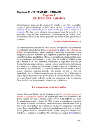 - 19 -
Capítulo 03 - EL TEMA DEL PARAÍSO
Capítulo 3
EL TEMA DEL PARAÍSO
Comenzaremos, pues, con la creación del mundo y con Dios su creador,
porque el primer hecho que se debe captar es éste: la renovación de la
creación ha sido elaborada por el mismo Verbo que creó la tierra en el
principio. No hay, pues, ninguna inconsistencia entre la creación y la
salvación, porque el Padre ha empleado el mismo Agente para ambas obras,
efectuando la salvación del mundo por medio del mismo Verbo que lo creó al
principio.
Atanasio, On the Incarnation [I]
La historia del Edén contiene tres ideas básicas, conceptos que nos confrontan
repetidamente al estudiar la Biblia: la creación, la caída, y la redención en
Cristo. Al desarrollar estas ideas a través de la historia de la salvación, vemos
imágenes y acciones familiares que reaparecen y patrones que comienzan a
tomar forma, hasta que el último libro de la Biblia finalmente responde a todas
las preguntas que comienzan en el primer libro. La revelación de Dios acerca
de sí mismo es un todo coherente, consistente; y llega hasta nosotros en
formas literarias muy hermosas. Nuestra correcta interpretación del mensaje
será incorrecta, a menos que intentemos entender y apreciar la forma en que
ese mensaje es comunicado. Al comenzar nuestro estudio donde la Biblia
misma comienza, podemos entender más pronto, no sólo el libro de
Apocalipsis, sino la Biblia misma - por qué los escritores de la Biblia dijeron
lo que dijeron de la manera en que lo dijeron. Y nuestras razones para hacerlo
así es que, de este modo, podemos confiar más plenamente en las promesas de
Dios, obedecer sus mandamientos, y heredar sus bendiciones.
La naturaleza de la salvación
Uno de los temas básicos de la Escritura es que la salvación restaura al
hombre a su propósito original. En el principio, Dios creó al hombre a su
propia imagen, para que el hombre tuviera señorío (Gen. 1:26-28). Esa tarea
de señorío comenzó en el huerto de Edén, pero no se suponía que terminase
allí, porque al hombre se le ordenó tener señorío sobre toda la tierra. Adán y
Eva (y sus hijos) habrían de extender las bendiciones del paraíso al mundo
entero. Pero, cuando el hombre se rebeló, perdió la capacidad de tener señorío
divino, porque perdió la comunión con su Creador. Aunque el hombre caído
es todavía la imagen de Dios (Gen. 9:6), ahora es una imagen desnuda (Gen.
 