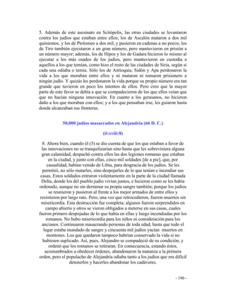 - 190 -
5. Además de este asesinato en Scitópolis, las otras ciudades se levantaron
contra los judíos que estaban entre ellos; los de Ascalón mataron a dos mil
quinientos, y los de Ptolomeo a dos mil, y pusieron en cadenas a no pocos; los
de Tiro también ejecutaron a un gran número, pero mantuvieron en prisión a
un número mayor; además, los de Hipos y los de Gadara hicieron lo mismo al
ejecutar a los más osados de los judíos, pero mantuvieron en custodia a
aquellos a los que temían, como hizo el resto de las ciudades de Siria, según si
cada una odiaba o temía. Sólo los de Antioquia, Sidón y Apa perdonaron la
vida a los que moraban entre ellos y ni mataron ni tomaron prisionero a
ningún judío. Y quizás les perdonaron la vida porque su propio número era tan
grande que tuvieron en poco los intentos de ellos. Pero creo que la mayor
parte de este favor se debía a que se compadecieron de los que ellos veían que
que no hacían ninguna innovación. En cuanto a los gerasanos, no hicieron
daño a los que moraban con ellos; y a los que pensaban irse, les guiaron hasta
donde alcanzaban sus fronteras.
50,000 judíos masacrados en Alejandría (66 D. C.)
(ii:xviii:8)
8. Ahora bien, cuando él (5) se dio cuenta de que los que estaban a favor de
las innovaciones no se tranquilizarían sino hasta que les sobreviniera alguna
gran calamidad, despachó contra ellos las dos legiones romanas que estaban
en la ciudad, y junto con ellas, cinco mil soldados [de a pie], que, por
casualidad, habían venido de Libia, para desgracia de los judíos. Se les
permitió, no sólo matarles, sino despojarles de lo que tenían e incendiar sus
casas. Estos soldados entraron violentamente en la parte de la ciudad llamada
Delta, donde los del pueblo judío vivían juntos, e hicieron como se les había
ordenado, aunque no sin derramar su propia sangre también; porque los judíos
se reunieron y pusieron al frente a los mejor armados de entre ellos y
resistieron por largo rato. Pero, una vez que retrocedieron, fueron muertos sin
misericordia. Esta destrucción fue completa; algunos fueron sorprendidos en
campo abierto y otros se vieron obligados a meterse en sus casas, cuales
fueron primero despojadas de lo que había en ellas y luego incendiadas por los
romanos. No hubo misericordia para los niños ni consideración para los
ancianos. Continuaron masacrando personas de toda edad, hasta que todo el
lugar estaba inundado de sangre y cincuenta mil judíos yacían muertos en
montones. Los que quedaron tampoco habrían conservado la vida si no
hubiesen suplicado. Así, pues, Alejandro se compadeció de su condición, y
ordenó que los romanos se retiraran. En consecuencia, estando éstos,
acostumbrados a obedecer órdenes, abandonaron la matanza a la primera
orden, pero el populacho de Alejandría odiaba tanto a los judíos que era difícil
detenerlos y hacerles abandonar los cadáveres.
 