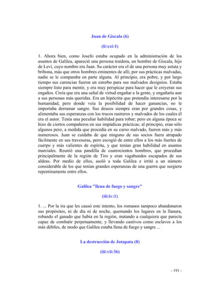 - 191 -
Juan de Giscala (6)
(ii:xxi:1)
1. Ahora bien, como Josefo estaba ocupado en la administración de los
asuntos de Galilea, apareció una persona traidora, un hombre de Giscala, hijo
de Leví, cuyo nombre era Juan. Su carácter era el de una persona muy astuta y
bribona, más que otros hombres eminentes de allí; por sus prácticas malvadas,
nadie se le comparaba en parte alguna. Al principio, era pobre, y por largo
tiempo sus carencias fueron un estorbo para sus malvados designios. Estaba
siempre listo para mentir, y era muy perspicaz para hacer que le creyeran sus
engaños. Creía que era una señal de virtud engañar a la gente, y engañaría aun
a sus personas más queridas. Era un hipócrita que pretendía interesarse por la
humanidad, pero donde veía la posibilidad de hacer ganancias, no le
importaba derramar sangre. Sus deseos siempre eran por grandes cosas, y
alimentaba sus esperanzas con los trucos rastreros y malvados de los cuales él
era el autor. Tenía una peculiar habilidad para robar; pero en alguna época se
hizo de ciertos compañeros en sus impúdicas prácticas; al principio, eran sólo
algunos pero, a medida que procedía en su curso malvado, fueron más y más
numerosos. Juan se cuidaba de que ninguno de sus socios fuera atrapado
fácilmente en sus travesuras, pero escogió de entre ellos a los más fuertes de
cuerpo y más valientes de espíritu, y que tenían gran habilidad en asuntos
marciales. Reunió una pandilla de cuatrocientos hombres, que procedían
principalmente de la región de Tiro y eran vagabundos escapados de sus
aldeas. Por medio de ellos, asoló a toda Galilea e irritó a un número
considerable de los que tenían grandes esperanzas de una guerra que surgiera
repentinamente entre ellos.
Galilea "llena de fuego y sangre"
(iii:iv:1)
1. ... Por la ira que les causó este intento, los romanos tampoco abandonaron
sus propósitos, ni de día ni de noche, quemando los lugares en la llanura,
robando el ganado que había en la región, matando a cualquiera que parecía
capaz de combatir perpetuamente, y llevando cautivos como esclavos a los
más débiles, de modo que Galilea estaba llena de fuego y sangre ...
La destrucción de Jotapata (8)
(iii:vii:36)
 