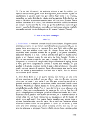- 192 -
36. Fue en este día cuando los romanos mataron a toda la multitud que
aparecía en descubierto; pero, en los días siguientes, rebuscaron los lugares de
ocultamiento y cayeron sobre los que estaban bajo tierra y en cavernas,
matando a los judíos de todas las edades, con la excepción de los bebés y las
mujeres. De éstas, reunieron como cautivas a mil doscientas; los que fueron
muertos en la toma de la ciudad y en combates anteriores fueron cuarenta mil
en número. Vespasiano (9) dio orden de que la ciudad fuese demolida por
entero y todas las fortificaciones quemadas. Así fue tomada Jotapata, en el año
trece del reinado de Nerón, el día primero del mes de Panemos [Tamuz].
El mar se convierte en sangre
(iii:ix:2-4)
2. Mientras tanto, se reunieron también los que sediciosamente escaparon de sus
enemigos, así como los que habían escapado de las ciudades demolidas, de los
cuales había gran número, y repararon Jope, que había sido asolada por
Cestio, para que sirviera como lugar de refugio. Puesto que la región
adyacente había quedado asolada por la guerra y no podía sostenerles,
decidieron hacerse a la mar. También construyeron para sí muchas naves
piratas y se volvieron piratas del mar cerca de Siria, Fenicia y Egipto, e
hicieron esos mares navegables para todo el mundo. Ahora bien, tan pronto
Vespasiano se enteró de su conspiración, despachó hombres de a pie y jinetes
a Jope, que estaba desguarnecida durante la noche. Sin embargo, los que
estaban en la ciudad se dieron cuenta de que podían ser atacados y tuvieron
miedo, pero no trataron de mantener fuera a los romanos, sino que huyeron
hacia sus barcos, y permanecieron en el mar toda la noche, fuera del alcance
de los dardos de los romanos.
3. Ahora bien, Jope no es un puerto natural, pues termina en una costa
abrupta, mientras que todo el resto de ella es recta, pero los dos extremos
convergen en curva el uno hacia el otro. Hay dos profundos precipicios y
grandes rocas que se proyectan hacia el mar, donde las cadenas con las cuales
fue atada Andrómeda (10) han dejado sus huellas, lo que da testimonio de la
antigüedad de aquella fábula. Pero el viento del norte se opone a la costa y la
castiga, y lanza enormes olas contra las rocas que las reciben. Esto hace al
puerto más peligroso que la región que ellos habían abandonado. Ahora bien,
mientras aquella gente de Jope flotaba en este mar, en la mañana comenzó a
soplar sobre ellos un fuerte viento; los que navegan por allí lo llaman "el
viento negro del norte". Los barcos fueron lanzados unos contra otros y
algunos fueron lanzados contra las rocas y los arrastró con fuerza mar afuera
mientras luchaban contra las olas opuestas. La costa era tan rocosa y había
sobre ella tantos enemigos que temían acercarse a tierra; mas aun, las olas
eran tan altas que se ahogaron. Tampoco había ningún lugar a donde podían
 