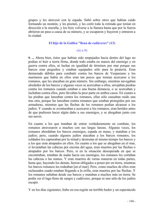 - 194 -
grupos y les atravesó con la espada. Saltó sobre otros que habían caído
formando un montón, y les pisoteó, y les cortó toda la retirada que tenían en
dirección a la muralla, y los hizo volverse a la llanura hasta que por la fuerza
abrieron un paso a causa de su número, y se escaparon y huyeron y entraron a
la ciudad.
El hijo de la Galilea "llena de cadáveres" (13)
(iii:x:9)
9. ... Ahora bien, éstos que habían sido empujados hacia dentro del lago no
podían ni huir a tierra firme, donde todo estaba en manos del enemigo y en
guerra contra ellos, ni luchar en igualdad de términos por mar porque sus
barcos eran pequeños y estaban equipados sólo para la piratería. Eran
demasiado débiles para combatir contra los barcos de Vespasiano y los
marineros que había en ellos eran tan pocos que temían acercarse a los
romanos, que les atacaban en gran número. Sin embargo, mientras navegaban
alrededor de los barcos y algunas veces se acercaban a ellos, arrojaban piedras
contra los romanos cuando estaban a una buena distancia, o se acercaban y
luchaban contra ellos, pero llevaban la peor parte en ambos casos. En cuanto a
las piedras que lanzaban contra los romanos, ellas sólo causaban ruido una
tras otra, porque las lanzaban contra romanos que estaban protegidos por sus
armaduras, mientras que las flechas de los romanos podían alcanzar a los
judíos. Y cuando se aventuraban a acercarse a los romanos, eran heridos antes
de que pudiesen hacer algún daño a sus enemigos, y se ahogaban junto con
sus naves.
En cuanto a los que trataban de entrar verdaderamente en combate, los
romanos atravesaron a muchos con sus largas lanzas. Algunas veces, los
romanos abordaban los barcos enemigos, espada en mano, y mataban a los
judíos; pero, cuando algunos judíos atacaban a los barcos romanos, los
soldados les capturaban por la mitad y destruían al mismo tiempo los barcos y
a los que eran atrapados en ellos. En cuanto a los que se ahogaban en el mar,
si levantaban las cabezas por encima del agua, eran muertos por las flechas o
atrapados por los barcos. Pero, si en la situación desesperada en que se
encontraban, trataban de nadar hacia sus enemigos, los romanos les cortaban
las cabezas o las manos. Y eran muertos de varias maneras en todas partes,
hasta que, huyendo los demás, fueron obligados a poner pie en tierra, mientras
los barcos romanos les rodeaban [en el mar]. Pero, como muchos de ellos eran
rechazados cuado estaban llegando a la orilla, eran muertos por las flechas. Y
los romanos saltaban desde sus barcos y mataban a muchos más en tierra. Se
podía ver el lago lleno de sangre y cadáveres, porque ni uno sólo de los judíos
escapó.
Y en los días siguientes, hubo en esa región un terrible hedor y un espectáculo
 