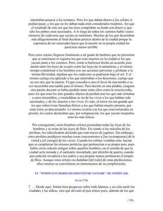 - 199 -
intentaban pasarse a los romanos. Pero los que daban dinero a los zelotes sí
podían pasar, y los que no les daban nada eran considerados traidores. Así que
el resultado de esto era que los ricos compraban su huida con dinero y que
sólo los pobres eran asesinados. A lo largo de todos los caminos había vastos
números de cadáveres que yacían en montones. Muchos de los que desertaban
más diligentemente al final decidían perecer dentro de la ciudad porque la
esperanza de ser enterrados hacía que la muerte en su propia ciudad les
parecíera menos terrible.
Pero estos zelotes llegaron finalmente a tal grado de barbarie que no permitían
que se enterrasen ni siquiera los que eran muertos en la ciudad ni los que
yacían junto a los caminos. Pero, como si hubiesen hecho un acuerdo para
anular tanto las leyes de su país como las leyes de la naturaleza, y al mismo
tiempo contaminar a los hombres con sus acciones perversas y profanar a la
misma Divinidad, dejaban que los cadáveres se pudrieran bajo el sol. Y el
mismo castigo era aplicado a los que enterraban a los desertores, castigo que
no era otro que la muerte. El que concedía a otro el favor de una tumba a su
vez necesitaba una tumba para él mismo. Para decirlo en una palabra, ninguna
otra pasión decente se había perdido tanto entre ellos como la misericordia,
pues los que eran los más grandes objetos de piedad eran los que más irritaban
a estos miserables, y trasladaban su ira de los vivos a los que habían sido
asesinados, y de los muertos a los vivos. Es más, el terror era tan grande que
los que sobrevivían llamaban felices a los que habían muerto primero, por
estar éstos ya descansando. Lo mismo ocurría con los que eran torturados en
prisión, los cuales declaraban que, por comparación, los que yacían insepultos
eran los más felices.
Por consiguiente, estos hombres zelotes pisoteaban todas las leyes de los
hombres y se reían de las leyes de Dios. En cuanto a los oráculos de los
profetas, los ridiculizaban diciendo que eran trucos de juglares. Sin embargo,
estos profetas predijeros muchas cosas concernientes a [las recompensas] de la
virtud y [el castigo] de los vicios. Cuando los zelotes violaban esto, hacían
que se cumplieran las mismas profecías que pertenecían a su propio país, pues
había cierto oráculo antiguo sobre aquellos hombres, en el sentido de que la
ciudad sería tomada y el santuario incendiado, por derecho de guerra, cuando
una sedición invadiera a los judíos y sus propias manos profanaran el templo
de Dios. Aunque estos zelotes no dudaban [del todo] de estas predicciones,
ellos mismos se convirtieron en instrumentos de su cumplimiento.
EL "PERPETUO DERRAMAMIENTO DE SANGRE" DE SIMÓN (20)
(iv:ix:7-8)
7. ... Desde aquí, Simón hizo progresos sobre toda Idumea, y no sólo asoló las
ciudades y las aldeas, sino que devastó al país entero pues, además de los que
 