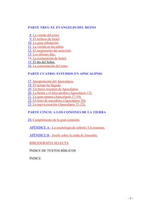 - 2 -
PARTE TRES: EL EVANGELIO DEL REINO
8. La venida del reino.
9. El rechazo de Israel.
10. La gran tribulación.
11. La venida en las nubes.
12. El surgimiento del anticristo.
13. Los últimos días.
14. La restauración de Israel.
15. El día del Señor.
16. La consumación del reino.
PARTE CUATRO: ESTUDIOS EN APOCALIPSIS
17. Interpretación del Apocalipsis.
18. El tiempo ha llegado.
19. Un breve resumen de Apocalipsis.
20. La bestia y el falso profeta (Apocalipsis 13).
21. La gran ramera (Apocalipsis 17-19).
22. El reino de sacerdotes (Apocalipsis 20).
23. La nueva creación (Apocalipsis 21-22).
PARTE CINCO: A LOS CONFINES DE LA TIERRA
24. Cumplimiento de la gran comisión.
APÉNDICE A - La escatología de señorío: Un resumen.
APÉNDICE B - Josefo sobre la caída de Jerusalén.
BIBLIOGRAFÍA SELECTA
ÍNDICE DE TEXTOS BÍBLICOS
ÍNDICE
 