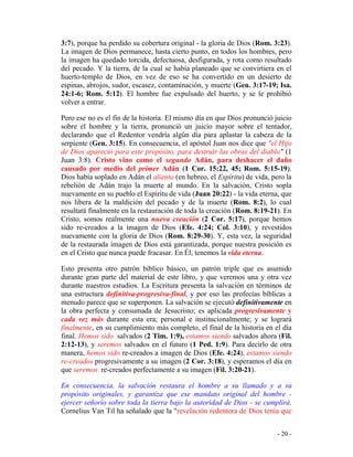 - 20 -
3:7), porque ha perdido su cobertura original - la gloria de Dios (Rom. 3:23).
La imagen de Dios permanece, hasta cierto punto, en todos los hombres, pero
la imagen ha quedado torcida, defectuosa, desfigurada, y rota como resultado
del pecado. Y la tierra, de la cual se había planeado que se convirtiera en el
huerto-templo de Dios, en vez de eso se ha convertido en un desierto de
espinas, abrojos, sudor, escasez, contaminación, y muerte (Gen. 3:17-19; Isa.
24:1-6; Rom. 5:12). El hombre fue expulsado del huerto, y se le prohibió
volver a entrar.
Pero ese no es el fin de la historia. El mismo día en que Dios pronunció juicio
sobre el hombre y la tierra, pronunció un juicio mayor sobre el tentador,
declarando que el Redentor vendría algún día para aplastar la cabeza de la
serpiente (Gen. 3:15). En consecuencia, el apóstol Juan nos dice que "el Hijo
de Dios apareció para este propósito, para destruir las obras del diablo" (1
Juan 3:8). Cristo vino como el segundo Adán, para deshacer el daño
causado por medio del primer Adán (1 Cor. 15:22, 45; Rom. 5:15-19).
Dios había soplado en Adán el aliento (en hebreo, el Espíritu) de vida, pero la
rebelión de Adán trajo la muerte al mundo. En la salvación, Cristo sopla
nuevamente en su pueblo el Espíritu de vida (Juan 20:22) - la vida eterna, que
nos libera de la maldición del pecado y de la muerte (Rom. 8:2), lo cual
resultará finalmente en la restauración de toda la creación (Rom. 8:19-21). En
Cristo, somos realmente una nueva creación (2 Cor. 5:17), porque hemos
sido re-creados a la imagen de Dios (Efe. 4:24; Col. 3:10), y revestidos
nuevamente con la gloria de Dios (Rom. 8:29-30). Y, esta vez, la seguridad
de la restaurada imagen de Dios está garantizada, porque nuestra posición es
en el Cristo que nunca puede fracasar. En Él, tenemos la vida eterna.
Esto presenta otro patrón bíblico básico, un patrón triple que es asumido
durante gran parte del material de este libro, y que veremos una y otra vez
durante nuestros estudios. La Escritura presenta la salvación en términos de
una estructura definitiva-progresiva-final, y por eso las profecías bíblicas a
menudo parece que se superponen. La salvación se ejecutó definitivamente en
la obra perfecta y consumada de Jesucristo; es aplicada progresivamente y
cada vez más durante esta era; personal e institucionalmente; y se logrará
finalmente, en su cumplimiento más completo, el final de la historia en el día
final. Hemos sido salvados (2 Tim. 1:9), estamos siendo salvados ahora (Fil.
2:12-13), y seremos salvados en el futuro (1 Ped. 1:9). Para decirlo de otra
manera, hemos sido re-creados a imagen de Dios (Efe. 4:24), estamos siendo
re-creados progresivamente a su imagen (2 Cor. 3:18), y esperamos el día en
que seremos re-creados perfectamente a su imagen (Fil. 3:20-21).
En consecuencia, la salvación restaura el hombre a su llamado y a su
propósito originales, y garantiza que ese mandato original del hombre -
ejercer señorío sobre toda la tierra bajo la autoridad de Dios - se cumplirá.
Cornelius Van Til ha señalado que la "revelación redentora de Dios tenía que
 