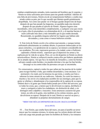 - 200 -
estaban completamente armados, tenía cuarenta mil hombres que le seguían, y
Simón no tenía suficientes provisiones para tan grande multitud. Además de
esta falta de provisiones, Simón era de un temperamento bárbaro y estaba muy
airado contra su país, por lo que sucedió que Idumea quedó grandemente
despoblada. Así como uno puede ver el bosque quedar desprovisto de hojas
después de que han pasado las langostas, no quedaba nada sino desierto
después de que pasaba el ejército de Simón. Algunos lugares eran
incendiados, otros eran demolidos completamente, y cualquier cosa que crecía
en el país, ellos lo pisoteaban o se alimentaban de él, y al marchar hacían el
suelo cultivado más duro y más intratable que la que estaba desnuda.
Resumiendo, no quedaba ninguna señal de los lugares que habían sido
devastados, y eran como si nunca hubiesen existido.
8. Este éxito de Simón excitó a los zelotes nuevamente, y aunque temían
enfrentarlo abiertamente en combate abierto, le pusieron emboscadas en los
pasos estrechos, y se apoderaron de su esposa y un número considerable de
sus ayudantes. Por esto, regresaron gozosos a la ciudad, como si hubiesen
capturado a Simón mismo, esperasen que él depusiera las armas y les
suplicara por la vida de su sposa. Pero, en vez de despertar en Simón su afecto
misericordioso, Simón se enfureció mucho contra ellos por haberse apoderado
de su amada esposa. Así que fue a la muralla de Jerusalén y, como las bestias
salvajes cuando están heridas y no pueden derrotar a los que las han herido,
descargó su ira contra todas las personas con que se encontraba.
En consecuencia, capturó a todos los que salían por las puertas de la ciudad
para recoger hierbas o leña, que estaban desarmados y eran ancianos. Les
atormentó y les mató, por la inmensa ira que tenía, y estaba casi listo a
saborear la carne misma de sus cadáveres. Además, les cortó las manos a
muchos y las envió a la ciudad para asombro de sus enemigos, para que la
gente se rebelase y abandonaran a los responsables de la captura de su esposa.
Ordenó decir a la gente que Simón había jurado por el Dios del universo, que
ve todas las cosas, que, a menos que le devolviesen su esposa, derribaría el
muro y castigaría a todos los ciudadanos, sin distinción de edad, y sin
distinguir entre culpables e inocentes. Estas amenazas causaron tan gran
temor, no sólo en la gente, sino también en los zelotes mismos, que le
devolvieron su esposa. Después de lo cual, Simón se suavizó un poco y
abandonó su perpetuo derramamiento de sangre.
"DIOS VOLVIÓ LAS OPINIONES DE ELLOS HACIA LO PEOR"
(iv:ix:10-11)
10. ... Este Simón, que estaba fuera del muro, era para el pueblo un terror
mayor que los romanos mismos, lo mismo que los zelotes dentro del muro
eran una carga más pesada que tanto los hombres de Simón y los romanos
 