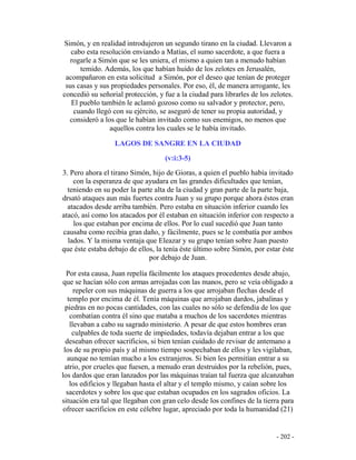 - 202 -
Simón, y en realidad introdujeron un segundo tirano en la ciudad. Llevaron a
cabo esta resolución enviando a Matías, el sumo sacerdote, a que fuera a
rogarle a Simón que se les uniera, el mismo a quien tan a menudo habían
temido. Además, los que habían huido de los zelotes en Jerusalén,
acompañaron en esta solicitud a Simón, por el deseo que tenían de proteger
sus casas y sus propiedades personales. Por eso, él, de manera arrogante, les
concedió su señorial protección, y fue a la ciudad para librarles de los zelotes.
El pueblo también le aclamó gozoso como su salvador y protector, pero,
cuando llegó con su ejército, se aseguró de tener su propia autoridad, y
consideró a los que le habían invitado como sus enemigos, no menos que
aquellos contra los cuales se le había invitado.
LAGOS DE SANGRE EN LA CIUDAD
(v:i:3-5)
3. Pero ahora el tirano Simón, hijo de Gioras, a quien el pueblo había invitado
con la esperanza de que ayudara en las grandes dificultades que tenían,
teniendo en su poder la parte alta de la ciudad y gran parte de la parte baja,
drsató ataques aun más fuertes contra Juan y su grupo porque ahora éstos eran
atacados desde arriba también. Pero estaba en situación inferior cuando les
atacó, así como los atacados por él estaban en situación inferior con respecto a
los que estaban por encima de ellos. Por lo cual sucedió que Juan tanto
causaba como recibía gran daño, y fácilmente, pues se le combatía por ambos
lados. Y la misma ventaja que Eleazar y su grupo tenían sobre Juan puesto
que éste estaba debajo de ellos, la tenía éste último sobre Simón, por estar éste
por debajo de Juan.
Por esta causa, Juan repelía fácilmente los ataques procedentes desde abajo,
que se hacían sólo con armas arrojadas con las manos, pero se veía obligado a
repeler con sus máquinas de guerra a los que arrojaban flechas desde el
templo por encima de él. Tenía máquinas que arrojaban dardos, jabalinas y
piedras en no pocas cantidades, con las cuales no sólo se defendía de los que
combatían contra él sino que mataba a muchos de los sacerdotes mientras
llevaban a cabo su sagrado ministerio. A pesar de que estos hombres eran
culpables de toda suerte de impiedades, todavía dejaban entrar a los que
deseaban ofrecer sacrificios, si bien tenían cuidado de revisar de antemano a
los de su propio país y al mismo tiempo sospechaban de ellos y les vigilaban,
aunque no temían mucho a los extranjeros. Si bien les permitían entrar a su
atrio, por crueles que fuesen, a menudo eran destruidos por la rebelión, pues,
los dardos que eran lanzados por las máquinas traían tal fuerza que alcanzaban
los edificios y llegaban hasta el altar y el templo mismo, y caían sobre los
sacerdotes y sobre los que que estaban ocupados en los sagrados oficios. La
situación era tal que llegaban con gran celo desde los confines de la tierra para
ofrecer sacrificios en este célebre lugar, apreciado por toda la humanidad (21)
 