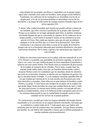 - 203 -
caían delante de sus propios sacrificios y salpicaban con su propia sangre
aquel altar venerado entre todos los hombres, tanto griegos como bárbaros.
Finalmente, los cadáveres de los extranjeros se mezclaban con los de su
propio país, y los de las personas profanas se mezclaban con los de los
sacerdotes, y la sangre de toda suerte de cuerpos muertos formaba lagos en los
atrios sagrados (22).
Y ahora,"¡Oh, ciudad miserable, qué miseria tan grande sufriste a manos de
los romanos, que ellos vinieron a purificarte de tu propio odio intestino!
Porque ya no pudiste ser un lugar apropiado para Dios, ni pudiste continuar
existiendo después de que te convertiste en sepulcro de los cadáveres de tu
propio pueblo, y convertiste el santuario misma en un cementerio en esta
guerra civil tuya. Pero ojalá que mejores, para que de aquí en adelante
aplaques la ira de ese Dios que es el autor de la destrucción". Pero debo
contenerme y no expresar estas ideas a causa de las reglas de la historia,
porque este no es el momento adecuado para lamentos domésticos, sino para
narraciones históricas. Por lo tanto, regreso a las operaciones que siguen en
esta revuelta.
4. Había tres facciones traicioneras en la ciudad, cada una separada de la otra
(23). Eleazar y su partido, que guardaban las primicias sagradas, se oponía a
Juan y sus vasos. Los que estaban de parte de Juan saqueaban el populacho y
salieron con celo contra Simón. Este Simón tenía su suministro de provisiones
de la ciudad, al contrario de los rebeldes. Por lo tanto, cuando Juan fue
atacado desde ambos lados, hizo que sus hombres dieran media vuelta y
lanzaran flechas contra los ciudadanos que les atacaban, desde los claustros
que tenía en su posesión, mientras se oponía con sus máquinas de guerra a los
que le atacaban desde el templo. Y si en cualquier momento quedaba libre de
los que estaban por encima de él, lo cual sucedía con frecuencia por estar
éstos borrachos y cansados, Juan salía con un gran número de hombres contra
Simón y su grupo. Y Juan hacía esto siempre en las partes de la ciudad a las
que podía llegar, hasta incendiar las casas que estaban llenas de maíz y todas
las otras provisiones. Lo mismo hacía Simón cuando, a la retirada del otro,
atacaba la ciudad también, como si lo hubiesen hecho a propósito para servir a
los romanos destruyendo lo que la ciudad había levantado contra el sitio,
cortando así los nervios de su propio poderío.
En consecuencia, sucedió que todos los lugares alrededor del templo fueron
incendiados y se convirtieron en un espacio desierto intermedio, listo para que
se combatiera a ambos lados de él. Y todo aquel maíz, que habría sido
suficiente para un sitio de muchos años, fue quemado. Así que fueron tomados
por hambre, lo cual habría sido imposible a menos que se hubiera preparado el
camino mediante este procedimiento.
 