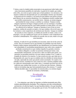 - 204 -
Y ahora, como la ciudad estaba enzarzada en una guerra por todos lados entre
estas traicioneras pandillas de malvados, la gente de la ciudad, que estaba
entre ellos, era como un gran cuerpo que se hacía pedazos. Los ancianos y las
mujeres estaban tan desesperados por sus calamidades internas que deseaban
la presencia de los romanos y con ansias de que hubiese una guerra externa
para librarse de sus miserias domésticas. Los ciudadanos mismos estaban bajo
una terrible consternación y un terrible terror. Además, no tenían ninguna
oportunidad de tomar consejo y cambiar su conducta. Tampoco tenían
ninguna esperanza de llegar a ningún acuerdo con sus enemigos, ni podían
huir los que pensaran hacerlo, pues había guardias en todas partes, así como
las cabezas de los ladrones. Aunque se oponían el uno al otro en otros
respectos, estaban de acuerdo en matar, a los que estaban a favor de la paz con
los romanos o eran sospechosos de inclinarse por desertar. Aunque no estaban
de acuerdo en otros respectos, sí estaban de acuerdo en matar, como a sus
enemigos, a los que estaban por la paz con los romanos o eran sospechosos de
inclinarse a abandonarles. No estaban de acuerdo sino en esto, matar a los que
eran inocentes.
Además, el ruido de los que luchaban era incesante, tanto de de día como de
noche. Pero los lamentos de los que lloraban sus pérdidas eran más fuertes.
Tampoco había ninguna oportunidad de que abandonasen sus lamentos porque
sus calamidades se acumulaban perpetuamente unas sobre otras, aunque la
profunda consternación en que estaban impedía los gemidos externos.
Viéndose obligados a ocultar sus pasiones internas por temor, eran
atormentados íntimamente, sin atreverse a abrir sus labios para gemir. Los
parientes no prestaban atención a los que todavía estaban vivos, y nadie se
ocupaba de enterrar a los muertos. Lo que ocurría era esto, que cada uno se
desesperaba solo, pues los que no estaban entre los rebeldes no tenían deseos
de nada, esperando de cierto que pronto serían asesinados. En cuanto a los
rebeldes mismos, luchaban los unos contra los otros, mientras andaban sobre
los cadáveres amontonados unos sobre otros, y tomando una furia loca de los
cadáveres que estaban bajo sus pies, se volvían aun más furiosos. Además,
todavía inventaban algo que fuera perjudicial para ellos mismos. Y cuando
habían decidido algo, lo ejecutaban sin misericordia y no omitían ningún
método de tormento y barbaridad...
De vuelta arriba
"¡Viene el HIJO!" (24)
(v:vi:3)
3. ... Las máquinas, que todas las legiones ya habían preparado para ellas,
estaban admirablemente diseñadas. Pero máquinas aun más extraordinarias
pertenecían a la décima legión: las que lanzaban dardos y las que lanzaban
piedras eran más poderosas y más grandes que el resto. Por medio de ellas, los
 