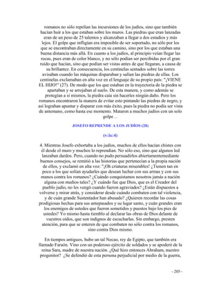 - 205 -
romanos no sólo repelían las incursiones de los judíos, sino que también
hacían huir a los que estaban sobre los muros. Las piedras que eran lanzadas
eran de un peso de 25 talentos y alcanzaban a llegar a dos estadios y más
lejos. El golpe que infligían era imposible de ser soportado, no sólo por los
que se encontraban directamente en su camino, sino por los que estaban una
buena distancia más allá. En cuanto a los judíos, al principio veían llegar las
rocas, pues eran de color blanco, y no sólo podían ser percibidas por el gran
ruido que hacían, sino que podían ser vistas antes de que llegaran, a causa de
su brillantez. En consecuencia, los centinelas sentados sobre las torres
avisaban cuando las máquinas disparaban y salían las piedras de ellas. Los
centinelas exclamaban en alta voz en el lenguaje de su propio país: "¡VIENE
EL HIJO!" (27). De modo que los que estaban en la trayectoria de la piedra se
apartaban y se arrojaban al suelo. De esta manera, y como además se
protegían a sí mismos, la piedra caía sin hacerles ningún daño. Pero los
romanos encontraron la manera de evitar esto pintando las piedras de negro, y
así lograban apuntar y disparar con más éxito, pues la piedra no podía ser vista
de antemano, como hasta ese momento. Mataron a muchos judíos con un solo
golpe ...
JOSEFO REPRENDE A LOS JUDÍOS (28)
(v:ix:4)
4. Mientras Josefo exhortaba a los judíos, muchos de ellos hacían chistes con
él desde el muro y muchos lo reprendían. No sólo eso, sino que algunos led
lanzaban dardos. Pero, cuando no pudo persuadirlos abiertamentemediante
buenos consejos, se remitió a las historias que pertenecían a la propia nación
de ellos, y exclamó en alta voz: "¡Oh criaturas miserables! ¿Tienen tan en
poco a los que solían ayudarles que desean luchar con sus armas y con sus
manos contra los romanos? ¿Cuándo conquistamos nosotros jamás a nación
alguna con medios tales? ¿Y cuándo fue que Dios, que es el Creador del
pueblo judío, no les vengó cuando fueron agraviados? ¿Están dispuestos a
volverse y mirar atrás, y considerar desde cuándo combaten con tal violencia,
y de cuán grande Sustentador han abusado? ¿Quieren recordar las cosas
prodigiosas hechas para sus antepasados y su lugar santo, y cuán grandes eran
los enemigos de ustedes que fueron sometidos y puestos bajo los pies de
ustedes? Yo mismo hasta tiemblo al declarar las obras de Dios delante de
vuestros oídos, que son indignos de escucharlas. Sin embargo, presten
atención, para que se enteren de que combaten no sólo contra los romanos,
sino contra Dios mismo.
En tiempos antiguos, hubo un tal Necao, rey de Egipto, que también era
llamado Faraón. Vino con un poderoso ejército de soldados y se apoderó de la
reina Sara, madre de nuestra nación. ¿Qué hizo entonces Abraham, nuestro
progenitor? ¿Se defendió de esta persona perjudicial por medio de la guerra,
 