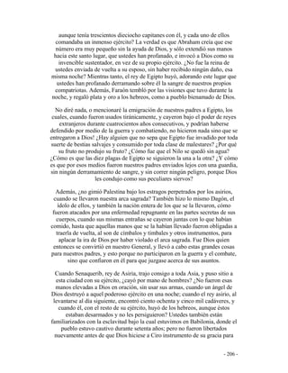 - 206 -
aunque tenía trescientos dieciocho capitanes con él, y cada uno de ellos
comandaba un inmenso ejército? La verdad es que Abraham creía que ese
número era muy pequeño sin la ayuda de Dios, y sólo extendió sus manos
hacia este santo lugar, que ustedes han profanado, e invocó a Dios como su
invencible sustentador, en vez de su propio ejército. ¿No fue la reina de
ustedes enviada de vuelta a su esposo, sin haber recibido ningún daño, esa
misma noche? Mientras tanto, el rey de Egipto huyó, adorando este lugar que
ustedes han profanado derramando sobre él la sangre de nuestros propios
compatriotas. Además, Faraón tembló por las visiones que tuvo durante la
noche, y regaló plata y oro a los hebreos, como a pueblo bienamado de Dios.
No diré nada, o mencionaré la emigración de nuestros padres a Egipto, los
cuales, cuando fueron usados tiránicamente, y cayeron bajo el poder de reyes
extranjeros durante cuatrocientos años consecutivos, y podrían haberse
defendido por medio de la guerra y combatiendo, no hicieron nada sino que se
entregaron a Dios! ¿Hay alguien que no sepa que Egipto fue invadido por toda
suerte de bestias salvajes y consumido por toda clase de malestares? ¿Por qué
su fruto no produjo su fruto? ¿Cómo fue que el Nilo se quedó sin agua?
¿Cómo es que las diez plagas de Egipto se siguieron la una a la otra? ¿Y cómo
es que por esos medios fueron nuestros padres enviados lejos con una guardia,
sin ningún derramamiento de sangre, y sin correr ningún peligro, porque Dios
les condujo como sus peculiares siervos?
Además, ¿no gimió Palestina bajo los estragos perpetrados por los asirios,
cuando se llevaron nuestra arca sagrada? También hizo lo mismo Dagón, el
ídolo de ellos, y también la nación entera de los que se la llevaron, cómo
fueron atacados por una enfermedad repugnante en las partes secretas de sus
cuerpos, cuando sus mismas entrañas se cayeron juntas con lo que habían
comido, hasta que aquellas manos que se la habían llevado fueron obligadas a
traerla de vuelta, al son de címbalos y timbales y otros instrumentos, para
aplacar la ira de Dios por haber violado el arca sagrada. Fue Dios quien
entonces se convirtió en nuestro General, y llevó a cabo estas grandes cosas
para nuestros padres, y esto porque no participaron en la guerra y el combate,
sino que confiaron en él para que juzgase acerca de sus asuntos.
Cuando Senaquerib, rey de Asiria, trajo consigo a toda Asia, y puso sitio a
esta ciudad con su ejército, ¿cayó por mano de hombres? ¿No fueron esas
manos elevadas a Dios en oración, sin usar sus armas, cuando un ángel de
Dios destruyó a aquel poderoso ejército en una noche; cuando el rey asirio, al
levantarse al día siguiente, encontró ciento ochenta y cinco mil cadáveres, y
cuando él, con el resto de su ejército, huyó de los hebreos, aunque éstos
estaban desarmados y no les persiguieron? Ustedes también están
familiarizados con la esclavitud bajo la cual estuvimos en Babilonia, donde el
pueblo estuvo cautivo durante setenta años; pero no fueron libertados
nuevamente antes de que Dios hiciese a Ciro instrumento de su gracia para
 
