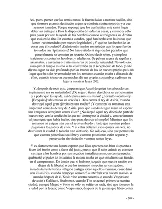 - 208 -
Así, pues, parece que las armas nunca le fueron dadas a nuestra nación, sino
que siempre estamos destinados a que se combata contra nosotros y a que
seamos tomados. Porque supongo que los que habitan este santo lugar
deberían entregar a Dios la disposición de todas las cosas, y entonces sólo
para pasar por alto la ayuda de los hombres cuando se resignen a su Árbitro
que está en lo alto. En cuanto a ustedes, ¿qué han hecho con las cosas que
fueron recomendadas por nuestro legislador? ¿Y qué no han hecho de las
cosas que él condenó? ¡Cuánto más impíos son ustedes que los que fueron
tomados tan rápidamente! No han evitado ni siquiera los pecados que
generalmente se cometen en secreto. Quiero decir robos, y complots
traicioneros contra los hombres, y adulterios. Se pelean acerca de rapiñas y
asesinatos, e inventan extrañas maneras de cometer iniquidad. No sólo eso,
sino que el templo mismo se ha convertido en el receptáculo de todo, y este
divino lugar ha sido profanado por las manos de los de nuestro propio país, un
lugar que ha sido reverenciado por los romanos cuando estaba a distancia de
ellos, cuando toleraron que muchas de sus propias costumbres cedieran su
lugar a nuestras leyes (30).
Y, después de todo esto, ¿esperan que Aquél de quien han abusado tan
impíamente sea su sustentador? ¡De seguro tienen derecho a ser peticionarios
y a pedir que les ayude, así de puras son sus manos! ¿Levantó vuestro rey
[Ezequías] tales manos en oración a Dios contra el rey de Asiria, cuando
destruyó aquel gran ejército en una noche? ¿Y cometen los romanos una
impiedad como la del rey de Asiria, para que ustedes tengan razón al esperar
una venganza semejante contra ellos? ¿No aceptó aquel rey dinero de parte de
nuestro rey con la condición de que no destruyese la ciudad y, contrariamente
al juramento que había hecho, vino para destruir el templo? Mientras que los
romanos no exigen más que el acostumbrado tributo que nuestros padres
pagaron a los padres de ellos. Y si ellos obtienen eso siquiera una vez, no
destruirán la ciudad ni tocarán este santuario. No sólo eso, sino que permitirán
que vuestra posteridad sea libre y vuestras posesiones estén seguras y
preservarán sin violación vuestras santas leyes.
Y es claramente una locura esperar que Dios aparezca tan bien dispuesto a
favor del impío como a favor del justo, puesto que él sabe cuándo es correcto
castigar a los hombres por sus pecados inmediatamente; en consecuencia,
quebrantó el poder de los asirios la misma noche en que instalaron sus tiendas
en el campamento. De donde que, si hubiese juzgado que nuestra nación era
digna de la libertad o que los romanos merecían ser castigados,
inmediatamente habría infligido castigo sobre aquellos romanos, como hizo
con los asirios, cuando Pompeyo comenzó a interferir con nuestra nación, o
cuando después de él, Sosio vino contra nosotros, o cuando Vespasiano
devastó a Galilea o, finalmente, cuando Tito se acercó primero a nuestra
ciudad; aunque Magno y Sosio no sólo no sufrieron nada, sino que tomaron la
ciudad por la fuerza; como Vespasiano, después de la guerra que libró contra
 