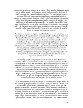 - 209 -
ustedes, fue a recibir el imperio. Y en cuanto a Tito, aquellas fuentes que antes
casi se habían secado cuando estaban bajo el poder de ustedes desde que él
llegó, corrieron con mayor abundancia que antes. Por consiguiente, ustedes
saben que Siloé, así como todas las otras fuentes que estaban fuera de la
ciudad, se secaron porque el agua se vendía en distintas medidas, mientras que
ahora tienen tal gran cantidad de agua para los enemigos de ustedes, y es
suficiente, no sólo para que beban ustedes y su ganado, sino también para
regar los jardines. La misma señal maravillosa tuvieron ustedes antes, cuando
el rey de Babilonia antes mencionado hizo guerra contra nosotros, y cuando
tomó la ciudad y quemó el templo. Pero yo creo que los judíos de aquella
época no eran tan impíos como vosotros.
Por lo cual no puedo sino suponer que Dios ha huido de este santuario y se ha
puesto de parte de aquellos contra los cuales ustedes combaten. A hora bien,
hasta un hombre, si es bueno, huirá de una casa impura y odiará a los que
están en ella. ¿Y ustedes creen que Dios va a morar con ustedes en sus
iniquidades; él, que ve todas las cosas secretas y oye lo que se mantiene
completamente en privado? Yo les pregunto: ¿Qué crimen hay que pueda
mantenerse en secreto entre ustedes o que pueda ser ocultado por ustedes? No
sólo eso, sino que, ¿qué hay que no sea del conocimiento de sus mismos
enemigos? Porque ustedes muestran sus transgresiones de una manera
pomposa, y compiten los unos con los otros para ver cuáles de ustedes son
más perversos que los demás. Y hacen demostración pública de sus
injusticias, como si fueran virtudes.
Sin embargo, queda un lugar para su conservación, si están dispuestos a
aceptarlo. Y Dios se reconcilia fácilmente con los que confiesan sus pecados y
se arrepienten de ellos. ¡Oh miserables y duros de corazón que son ustedes!
Abandonen todas sus armas y compadézcanse de su país, que ya va camino a
la ruina. Vuélvanse de sus perversos caminos y consideren la excelencia de
esa ciudad que van a traicionar, y ese magnífico templo que contiene las
donaciones de tantos países. ¿Quién se atreverá a ser el primero en prenderle
fuego a ese templo? ¿Quién estará dispuesto a permitir que estas cosas no
existan más? ¿Y qué otra cosa puede merecer más ser preservada? ¡Oh
criaturas insensibles, más estúpidas que las mismas piedras!
Y si no pueden mirar estas cosas con ojos de discernimiento, tengan piedad de
sus familias y pongan delante de sus ojos a sus hijos, esposas, y padres, que
se consumirán gradualmente por hambre o por la guerra. Pienso que este
peligro se extenderá a mi madre, mi esposa, y a los miembros de mi familia,
que de ninguna manera han sido innobles, y de hecho, a una persona que ha
sido muy eminente en su ancianidad. Quizás se imaginen que es sólo a causa
de ellos que les doy este consejo. Si eso es todo, mátenlos. Es más, tomen mi
propia sangre como recompensa, si eso les ayuda a conservar la vida. Porque
yo estoy listo a morir, y ojalá que ustedes regresaran a una actitud sensata
 