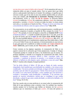 - 21 -
ser tan abarcante como lo había sido el pecado". En la naturaleza del caso, la
redención debía ser para el mundo entero. Esto no quiere decir que debía
salvar a cada pecador individual en el mundo. Sin embargo, sí significa que el
universo creado, que lo ha sido en una sola unidad, también debe ser salvado
como una unidad" (An Introduction to Systematic Theology [Presbyterian
and Reformed, 19741, p. 133]). En fin de cuentas, la salvación bíblica
revierte la maldición, revierte las condiciones edénicas, repara las relaciones
personales y sociales, y bendice la tierra en todas las áreas. La tierra entera
será salva, y re-creada en el huerto de Dios. "Porque la tierra será llena del
conocimiento de Jehová, como las aguas cubren el mar" (Isa. 11:9).
En consecuencia, en un sentido muy real (y progresivamente, a medida que el
evangelio conquista el mundo), el pueblo de Dios siempre ha vivido "en el
huerto". Por ejemplo, la tierra de Egipto se describe en Genesis 13:10 "como
el huerto de Jehová" - y cuando el pueblo del pacto fue a vivir allí, se les dio
la tierra de Gosén, que era la mejor de todo Egipto (Gen. 45:18; 47:5-6, 11,
27). En esta localidad edénica, fructificaron y se multiplicaron (Ex. 1:7) - ¡la
misma expresión que en el mandamiento original que Dios había dado a Adán
y Eva en el Edén! Como era de esperarse, la tierra prometida era una tierra en
la que gran parte de la maldición se había revertido: era "como el huerto de
Edén" (Joel 2:3), y por lo tanto, de ella "fluía leche y miel" (Ex. 3:8).
Como veremos en las páginas siguientes, la restauración de Edén es un
aspecto esencial de la salvación que Cristo proporciona. Cuando el Antiguo
Testamento predijo la venida de Cristo y las bendiciones que Él traería, los
profetas hablaban a menudo en el lenguaje de restauración del Edén. Isaías
escribió: "Ciertamente consolará Jehová a Sión; consolará todas sus
soledades, y cambiará su desierto en paraíso, y su soledad en huerto de
Jehová; se hallará en ella alegría y gozo, alabanzas y voces de canto" (Isa.
51:3). Y muchos años después, Ezequiel profetizó:
"Así ha dicho Jehová el Señor: El día que os limpie de todas vuestras
iniquidades, haré también que sean habitadas las ciudades, y las ruinas serán
reedificadas. Y la tierra asolada será labrada, en lugar de haber permanecido
asolada a ojos de todos los que pasaron. Y dirán: Esta tierra que era asolada
ha venido a ser como huerto del Edén; y estas ciudades que eran desiertas y
asoladas y arruinadas, están fortificadas y habitadas. Y las naciones que
queden en vuestros alrededores sabrán que yo reedifiqué lo que estaba
derribado, y planté lo que antes estaba desolado; yo Jehová he hablado, y lo
haré" (Ezeq. 36:33-36).
Pero hay mucho más en estas profecías (y en otras) sobre la restauración del
Edén de lo que podríamos notar a primera vista. En realidad, hay muchos,
muchos pasajes de la Escritura que hablan en términos de los patrones
edénicos que no mencionan al Edén por nombre. El tema del paraíso es
 