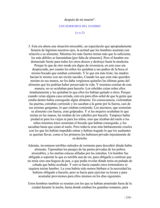 - 210 -
después de mi muerte".
LOS HORRORES DEL HAMBRE
(v:x:3)
3. Esta era ahora una situación miserable, un espectáculo que apropiadamente
llenaría de lágrimas nuestros ojos, la actitud que los hombres asumían con
relación a su alimento. Mientras los más fuertes tenían más que lo suficiente,
los más débiles se lamentaban [por falta de alimento]. Pero el hambre era
demasiado fuerte para todos los otros deseos y destruye hasta la modestia.
Porque lo que de otro modo era digno de reverencia, en este caso era
despreciado, por cuanto los niños les quitaban a sus padres de la boca el
mismo bocado que estaban comiendo. Y lo que era más triste, las madres
hacían lo mismo con sus recién nacidos. Cuando los que eran más queridos
morían en sus manos, no les daba vergüenza quitarles las últimas gotas del
alimento que les podrían haber preservado la vida. Y mientras comían de esta
manera, no se ocultaban para hacerlo. Los rebeldes caían sobre ellos
inmdiatamente y les quitaban lo que ellos les habían quitado a otros. Porque
cuando veían alguna casa cerrada, esto era para ellos señal de que la gente que
estaba dentro había conseguido algún alimento. En consecuencia, violentaban
las puertas, entraban corriendo y les sacaban a la gente por la fuerza, casi de
sus mismas gargantas, lo que estaban comiendo. Los ancianos, que sostenían
su alimento con fuerza, eran golpeados. Y si las mujeres ocultaban lo que
tenían en las manos, les tiraban de los cabellos por hacerlo. Tampoco había
piedad ni para los viejos ni para los niños, sino que alzaban del suelo a los
niños mientras éstos sostenían el bocado que habían conseguido, y los
sacudían hasta que caían al suelo. Pero todavía eran más bárbaramente crueles
con los que les habían impedido entrar y habían tragado lo que los asaltantes
se querían llevar, como si los primeros les hubiesen privado injustamente de
su derecho.
Además, inventaron terribles métodos de tormento para descubrir dónde había
alimento. Taponaban los pasajes de las partes privadas de los pobres
miserables, y les metían estacas afiladas por las entrañas. Un hombre fue
obligado a soportar lo que es terrible aun de oir, para obligarle a confesar que
no tenía sino una hogaza de pan, o que podía revelar dónde tenía un puñado de
cebada que había ocultado. Y esto se hacía cuando estos torturadores ni
siquiera tenían hambre. La cosa habría sido menos bárbara si la necesidad les
hubiera obligado a hacerlo, pero se hacía para ejercitar su locura y para
acumular provisiones para ellos mismos en los días siguientes.
Estos hombres también se reunían con los que se habían arrastrado fuera de la
ciudad durante la noche, hasta donde estaban los guardias romanos, para
 