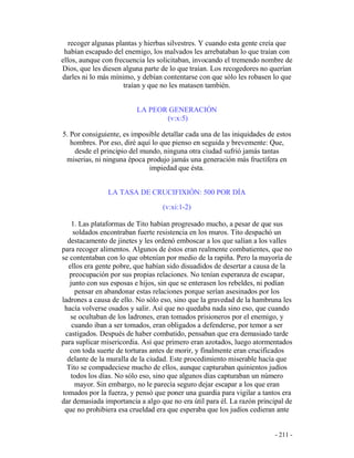 - 211 -
recoger algunas plantas y hierbas silvestres. Y cuando esta gente creía que
habían escapado del enemigo, los malvados les arrebataban lo que traían con
ellos, aunque con frecuencia les solicitaban, invocando el tremendo nombre de
Dios, que les diesen alguna parte de lo que traían. Los recogedores no querían
darles ni lo más mínimo, y debían contentarse con que sólo les robasen lo que
traían y que no les matasen también.
LA PEOR GENERACIÓN
(v:x:5)
5. Por consiguiente, es imposible detallar cada una de las iniquidades de estos
hombres. Por eso, diré aquí lo que pienso en seguida y brevemente: Que,
desde el principio del mundo, ninguna otra ciudad sufrió jamás tantas
miserias, ni ninguna época produjo jamás una generación más fructífera en
impiedad que ésta.
LA TASA DE CRUCIFIXIÓN: 500 POR DÍA
(v:xi:1-2)
1. Las plataformas de Tito habían progresado mucho, a pesar de que sus
soldados encontraban fuerte resistencia en los muros. Tito despachó un
destacamento de jinetes y les ordenó emboscar a los que salían a los valles
para recoger alimentos. Algunos de éstos eran realmente combatientes, que no
se contentaban con lo que obtenían por medio de la rapiña. Pero la mayoría de
ellos era gente pobre, que habían sido disuadidos de desertar a causa de la
preocupación por sus propias relaciones. No tenían esperanza de escapar,
junto con sus esposas e hijos, sin que se enterasen los rebeldes, ni podían
pensar en abandonar estas relaciones porque serían asesinados por los
ladrones a causa de ello. No sólo eso, sino que la gravedad de la hambruna les
hacía volverse osados y salir. Así que no quedaba nada sino eso, que cuando
se ocultaban de los ladrones, eran tomados prisioneros por el enemigo, y
cuando iban a ser tomados, eran obligados a defenderse, por temor a ser
castigados. Después de haber combatido, pensaban que era demasiado tarde
para suplicar misericordia. Así que primero eran azotados, luego atormentados
con toda suerte de torturas antes de morir, y finalmente eran crucificados
delante de la muralla de la ciudad. Este procedimiento miserable hacía que
Tito se compadeciese mucho de ellos, aunque capturaban quinientos judíos
todos los días. No sólo eso, sino que algunos días capturaban un número
mayor. Sin embargo, no le parecía seguro dejar escapar a los que eran
tomados por la fuerza, y pensó que poner una guardia para vigilar a tantos era
dar demasiada importancia a algo que no era útil para él. La razón principal de
que no prohibiera esa crueldad era que esperaba que los judíos cedieran ante
 