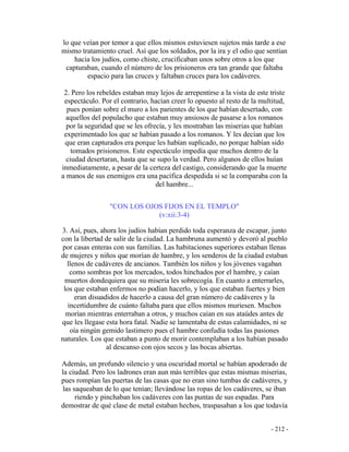 - 212 -
lo que veían por temor a que ellos mismos estuviesen sujetos más tarde a ese
mismo tratamiento cruel. Así que los soldados, por la ira y el odio que sentían
hacia los judíos, como chiste, crucificaban unos sobre otros a los que
capturaban, cuando el número de los prisioneros era tan grande que faltaba
espacio para las cruces y faltaban cruces para los cadáveres.
2. Pero los rebeldes estaban muy lejos de arrepentirse a la vista de este triste
espectáculo. Por el contrario, hacían creer lo opuesto al resto de la multitud,
pues ponían sobre el muro a los parientes de los que habían desertado, con
aquellos del populacho que estaban muy ansiosos de pasarse a los romanos
por la seguridad que se les ofrecía, y les mostraban las miserias que habían
experimentado los que se habían pasado a los romanos. Y les decían que los
que eran capturados era porque les habían suplicado, no porque habían sido
tomados prisioneros. Este espectáculo impedía que muchos dentro de la
ciudad desertaran, hasta que se supo la verdad. Pero algunos de ellos huían
inmediatamente, a pesar de la certeza del castigo, considerando que la muerte
a manos de sus enemigos era una pacífica despedida si se la comparaba con la
del hambre...
"CON LOS OJOS FIJOS EN EL TEMPLO"
(v:xii:3-4)
3. Así, pues, ahora los judíos habían perdido toda esperanza de escapar, junto
con la libertad de salir de la ciudad. La hambruna aumentó y devoró al pueblo
por casas enteras con sus familias. Las habitaciones superiores estaban llenas
de mujeres y niños que morían de hambre, y los senderos de la ciudad estaban
llenos de cadáveres de ancianos. También los niños y los jóvenes vagaban
como sombras por los mercados, todos hinchados por el hambre, y caían
muertos dondequiera que su miseria les sobrecogía. En cuanto a enterrarles,
los que estaban enfermos no podían hacerlo, y los que estaban fuertes y bien
eran disuadidos de hacerlo a causa del gran número de cadáveres y la
incertidumbre de cuánto faltaba para que ellos mismos muriesen. Muchos
morían mientras enterraban a otros, y muchos caían en sus ataúdes antes de
que les llegase esta hora fatal. Nadie se lamentaba de estas calamidades, ni se
oía ningún gemido lastimero pues el hambre confudía todas las pasiones
naturales. Los que estaban a punto de morir contemplaban a los habían pasado
al descanso con ojos secos y las bocas abiertas.
Además, un profundo silencio y una oscuridad mortal se habían apoderado de
la ciudad. Pero los ladrones eran aun más terribles que estas mismas miserias,
pues rompían las puertas de las casas que no eran sino tumbas de cadáveres, y
las saqueaban de lo que tenían; llevándose las ropas de los cadáveres, se iban
riendo y pinchaban los cadáveres con las puntas de sus espadas. Para
demostrar de qué clase de metal estaban hechos, traspasaban a los que todavía
 