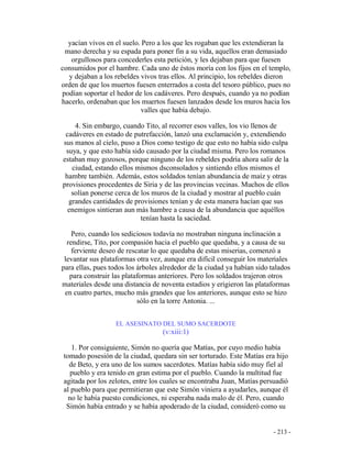 - 213 -
yacían vivos en el suelo. Pero a los que les rogaban que les extendieran la
mano derecha y su espada para poner fin a su vida, aquellos eran demasiado
orgullosos para concederles esta petición, y les dejaban para que fuesen
consumidos por el hambre. Cada uno de éstos moría con los fijos en el templo,
y dejaban a los rebeldes vivos tras ellos. Al principio, los rebeldes dieron
orden de que los muertos fuesen enterrados a costa del tesoro público, pues no
podían soportar el hedor de los cadáveres. Pero después, cuando ya no podían
hacerlo, ordenaban que los muertos fuesen lanzados desde los muros hacia los
valles que había debajo.
4. Sin embargo, cuando Tito, al recorrer esos valles, los vio llenos de
cadáveres en estado de putrefacción, lanzó una exclamación y, extendiendo
sus manos al cielo, puso a Dios como testigo de que esto no había sido culpa
suya, y que esto había sido causado por la ciudad misma. Pero los romanos
estaban muy gozosos, porque ninguno de los rebeldes podría ahora salir de la
ciudad, estando ellos mismos dsconsolados y sintiendo ellos mismos el
hambre también. Además, estos soldados tenían abundancia de maíz y otras
provisiones procedentes de Siria y de las provincias vecinas. Muchos de ellos
solían ponerse cerca de los muros de la ciudad y mostrar al pueblo cuán
grandes cantidades de provisiones tenían y de esta manera hacían que sus
enemigos sintieran aun más hambre a causa de la abundancia que aquéllos
tenían hasta la saciedad.
Pero, cuando los sediciosos todavía no mostraban ninguna inclinación a
rendirse, Tito, por compasión hacia el pueblo que quedaba, y a causa de su
ferviente deseo de rescatar lo que quedaba de estas miserias, comenzó a
levantar sus plataformas otra vez, aunque era difícil conseguir los materiales
para ellas, pues todos los árboles alrededor de la ciudad ya habían sido talados
para construir las plataformas anteriores. Pero los soldados trajeron otros
materiales desde una distancia de noventa estadios y erigieron las plataformas
en cuatro partes, mucho más grandes que los anteriores, aunque esto se hizo
sólo en la torre Antonia. ...
EL ASESINATO DEL SUMO SACERDOTE
(v:xiii:1)
1. Por consiguiente, Simón no quería que Matías, por cuyo medio había
tomado posesión de la ciudad, quedara sin ser torturado. Este Matías era hijo
de Beto, y era uno de los sumos sacerdotes. Matías había sido muy fiel al
pueblo y era tenido en gran estima por el pueblo. Cuando la multitud fue
agitada por los zelotes, entre los cuales se encontraba Juan, Matías persuadió
al pueblo para que permitieran que este Simón viniera a ayudarles, aunque él
no le había puesto condiciones, ni esperaba nada malo de él. Pero, cuando
Simón había entrado y se había apoderado de la ciudad, consideró como su
 
