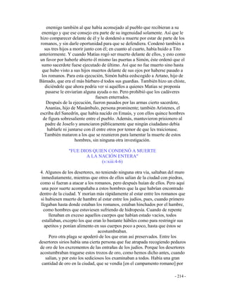 - 214 -
enemigo también al que había aconsejado al pueblo que recibieran a su
enemigo y que ese consejo era parte de su ingenuidad solamente. Así que le
hizo comparecer delante de él y le dondenó a muerte por estar de parte de los
romanos, y sin darle oportunidad para que se defendiera. Condenó también a
sus tres hijos a morir junto con él; en cuanto al cuarto, había huido a Tito
anteriormente. Y cuando Matías rogó ser muerto delante de ellos, y esto como
un favor por haberle abierto él mismo las puertas a Simón, éste ordenó que el
sumo sacerdote fuese ejecutado de último. Así que no fue muerto sino hasta
que hubo visto a sus hijos muertos delante de sus ojos por haberse pasado a
los romanos. Para esta ejecución, Simón había eedscogido a Artano, hijo de
Bámado, que era el más bárbaro d todos sus guardias. También hizo un chiste,
diciéndole que ahora podría ver si aquéllos a quienes Matías se proponía
pasarse le enviarían alguna ayuda o no. Pero prohibió que los cadáveres
fuesen enterrados.
Después de la ejecución, fueron pasados por las armas cierto sacerdote,
Ananías, hijo de Masámbulo, persona prominente; también Arístenes, el
escriba del Sanedrín, que había nacido en Emaús, y con ellos quince hombres
de figura sobresaliente entre el pueblo. Además, mantuvieron prisionero al
padre de Josefo y anunciaron públicamente que ningún ciudadano debía
hablarle ni juntarse con él entre otros por temor de que les traicionase.
También mataron a los que se reunieron para lamentar la muerte de estos
hombres, sin ninguna otra investigación.
"FUE DIOS QUIEN CONDENÓ A MUERTE
A LA NACIÓN ENTERA"
(v:xiii:4-6)
4. Algunos de los desertores, no teniendo ninguna otra vía, saltaban del muro
inmediatamente, mientras que otros de ellos salían de la ciudad con piedras,
como si fueran a atacar a los romanos, pero después huían de ellos. Pero aquí
una peor suerte acompañaba a estos hombres que la que habrían encontrado
dentro de la ciudad. Y morían más rápidamente al estar entre los romanos que
si hubiesen muerto de hambre al estar entre los judíos, pues, cuando primero
llegaban hasta donde estaban los romanos, estaban hinchados por el hambre,
como hombres que estuviesen sufriendo de hidropesía. Cuando de repente
llenaban en exceso aquellos cuerpos que habían estado vacíos, todos
estallaban, excepto los que eran lo bastante hábiles como para restringir sus
apetitos y ponían alimento en sus cuerpos poco a poco, hasta que éstos se
acostumbraban.
Pero otra plaga se apoderó de los que eran así preservados. Entre los
desertores sirios había una cierta persona que fue atrapada recogiendo pedazos
de oro de los excrementos de las entrañas de los judíos. Porque los desertores
acostumbraban tragarse estos trozos de oro, como hemos dicho antes, cuando
salían, y por esto los sediciosos los examinaban a todos. Había una gran
cantidad de oro en la ciudad, que se vendía [en el campamento romano] por
 