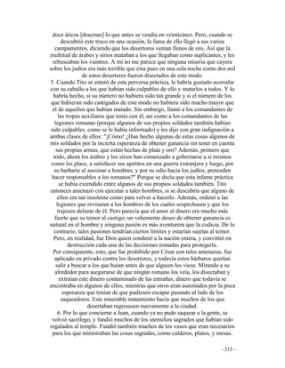 - 215 -
doce áticos [dracmas] lo que antes se vendía en veinticinco. Pero, cuando se
descubrió este truco en una ocasión, la fama de ello llegó a sus varios
campamentos, diciendo que los desertores venían llenos de oro. Así que la
multitud de árabes y sirios mataban a los que llegaban como suplicantes, y les
rebuscaban los vientres. A mí no me parece que ninguna miseria que cayera
sobre los judíos era más terrible que ésta pues en una sola noche como dos mil
de estos desertores fueron disectados de este modo.
5. Cuando Tito se enteró de esta perversa práctica, le habría gustado acorralar
con su caballo a los que habían sido culpables de ello y matarlos a todos. Y lo
habría hecho, si su número no hubiera sido tan grande y si el número de los
que hubieran sido castigados de este modo no hubiera sido mucho mayor que
el de aquellos que habían matado. Sin embargo, llamó a los comandantes de
las tropas auxiliares que tenía con él, así como a los comandantes de las
legiones romanas (porque algunos de sus propios soldados también habían
sido culpables, como se le había informado) y les dijo con gran indignación a
ambas clases de ellos: "¡Cómo! ¿Han hecho algunas de estas cosas algunos de
mis soldados por la incierta esperanza de obtener ganancia sin tener en cuenta
sus propias armas, que están hechas de plata y oro? Además, primero que
todo, ahora los árabes y los sirios han comenzado a gobernarse a sí mismos
como les place, a satisfacer sus apetitos en una guerra extranjera y luego, por
su barbarie al asesinar a hombres, y por su odio hacia los judíos, pretenden
hacer responsables a los romanos?" Porque se decía que esta infame práctica
se había extendido entre algunos de sus propios soldados también. Tito
entonces amenazó con ejecutar a tales hombres, si se descubría que alguno de
ellos era tan insolente como para volver a hacerlo. Además, ordenó a las
legiones que revisaran a los hombres de los cuales sospechasen y que los
trajesen delante de él. Pero parecía que el amor al dinero era mucho más
fuerte que su temor al castigo; un vehemente deseo de obtener ganancia es
natural en el hombre y ninguna pasión es más aventurera que la codicia. De lo
contrario, tales pasiones tendrían ciertos límites y estarían sujetas al temor.
Pero, en realidad, fue Dios quien condenó a la nación entera, y convirtió en
destrucción cada una de las decisiones tomadas para protegerla.
Por consiguiente, esto, que fue prohibido por César con tales amenazas, fue
aplicado en privado contra los desertores, y todavía estos bárbaros querían
salir a buscar a los que huían antes de que alguien los viese. Mirando a su
alrededor para asegurarse de que ningún romano los veía, los disectaban y
extraían este dinero contaminado de las entrañas, dinero que todavía se
encontraba en algunos de ellos, mientras que otros eran asesinados por la poca
esperanza que tenían de que pudiesen escapar pasando al lado de los
saqueadores. Este miserable tratamiento hacía que muchos de los que
desertaban regresasen nuevamente a la ciudad.
6. Por lo que concierne a Juan, cuando ya no pudo saquear a la gente, se
volvió sacrílego, y fundió muchos de los utensilios sagrados que habían sido
regalados al templo. Fundió también muchos de los vasos que eran necesarios
para los que ministraban las cosas sagradas, como calderos, platos, y mesas.
 