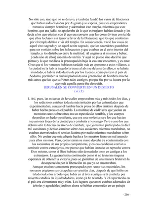 - 216 -
No sólo eso, sino que no se detuvo, y también fundió los vasos de libaciones
que habían sido enviados por Augusto y su esposa, pues los emperadores
romanos siempre honraban y adornaban este templo, mientras que este
hombre, que era judío, se apoderaba de lo que extranjeros habían donado y les
decía a los que estaban con él que era correcto usar las cosas divinas con tal de
que ellos luchasen sin temor a favor de la Divinidad, que los que combatían
por el templo debían vivir del templo. En consecuencia, vació los vasos de
aquel vino sagrado y de aquel aceite sagrado, que los sacerdotes guardaban
para ser vertidos sobre los holocaustos y que estaban en el atrio interior del
templo, y los distribuyó entre la multitud. Al ungirse a sí mismos y beber,
[cada uno de ellos] usó más de un hin. Y aquí no puedo sino decir lo que
pienso y lo que me dicta la preocupación bajo la cual me encuentro, y es esto:
Creo que si los romanos hubiesen tardado más en oponerse a estos villanos, a
la ciudad se la habría tragado la tierra al abrirse delante de ellos, o se habría
inundado, o habría sido destruida por los truenos, como pereció el país de
Sodoma, por haber la ciudad producido una generación de hombres mucho
más ateos que los que sufrieron tales castigos, porque fue por su locura por lo
que toda aquella gente fue destruida.
JERUSALÉN SE CONVIERTE EN UN DESIERTO
(vi:i:1)
1. Así, pues, las miserias de Jerusalén empeoraban más y más todos los días, y
los sediciosos estaban todavía más irritados por las calamidades que
experimentaban, aunque el hambre hacía presa de ellos también después de
haber hecho presa en el pueblo. La multitud de cadáveres que yacían en
montones unos sobre otros era un espectáculo horrible, y los cuerpos
despedían un hedor pestilente, que era una molestia para los que hacían
incursiones fuera de la ciudad para combatir el enemigo. Pero como los que
debían salir lo hacían en arreos de combate, que ya habían participado en diez
mil asesinatos y debían caminar sobre esos cadáveres mientras marchaban, no
estaban aterrorizados ni sentían lástima por nadie mientras marchaban sobre
ellos. No creían que esta afrenta hecha a los muertos fuera un mal anuncio
para ellos mismos. Pero, como tenían su mano derecha ya contaminada con
los asesinatos de sus propios compatriotas, y en esa condición corrían a
combatir contra extranjeros, me parece que habían lanzado un reproche contra
Dios mismo, como si Dios hubiera sido demasiado lento en castigar a los
extranjeros. La guerra había continuado como si no tuvieran ninguna
esperanza de obtener la victoria, pues se gloriaban de una manera brutal en la
desesperación por la liberación en que ya se encontraban.
Aunque estaban sumamente preocupados por reunir sus materiales, los
romanos erigieron sus catapultas en veintiún días, después de que hubieron
talado todos los árboles que había en el área contigua a la ciudad y por
noventa estadios en los alrededores, como ya he relatado. Y el espectáculo en
el país era ciertamente muy triste. Los lugares que antes estaban adornados de
árboles y agradables jardines ahora se habían convertido en un paisaje
 