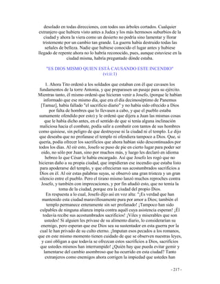 - 217 -
desolado en todas direcciones, con todos sus árboles cortados. Cualquier
extranjero que hubiera visto antes a Judea y los más hermosos suburbios de la
ciudad y ahora la viera como un desierto no podría sino lamentar y llorar
tristemente por un cambio tan grande. La guerra había destruido todas las
señales de belleza. Nadie que hubiese conocido el lugar antes y hubiese
llegado de repente ahora no lo habría reconocido, pues, aunque estuviese en la
ciudad misma, habría preguntado dónde estaba.
"ES DIOS MISMO QUIEN ESTÁ CAUSANDO ESTE INCENDIO"
(vi:ii:1)
1. Ahora Tito ordenó a los soldados que estaban con él que cavasen los
fundamentos de la torre Antonia, y que preparasen un pasaje para su ejército.
Mientras tanto, él mismo ordenó que hicieran venir a Josefo, (porque le habían
informado que ese mismo día, que era el día decimoséptimo de Panemus
[Tamuz], había fallado "el sacrificio diario" y no había sido ofrecido a Dios
por falta de hombres que lo llevasen a cabo, y que el pueblo estaba
sumamente ofendido por esto) y le ordenó que dijera a Juan las mismas cosas
que le había dicho antes, en el sentido de que si tenía alguna inclinación
maliciosa hacia el combate, podía salir a combatir con tantos de sus hombres
como quisiese, sin peligro de que destruyese ni la ciudad ni el templo. Le dijo
que deseaba que no profanase el templo ni ofendiera tampoco a Dios. Que, si
quería, podía ofrecer los sacrificios que ahora habían sido descontinuados por
todos los días. Al oir esto, Josefo se puso de pie en cierto lugar para poder ser
oido, no sólo por Juan, sino por muchos más, y luego les declaró en idioma
hebreo lo que César le había encargado. Así que Josefo les rogó que no
hicieran daño a su propia ciudad, que impidieran ese incendio que estaba listo
para apoderarse del templo, y que ofrecieran sus acostumbrados sacrificios a
Dios en él. Al oir estas palabras suyas, se observó una gran tristeza y un gran
silencio entre el pueblo. Pero el tirano mismo lanzó muchos reproches contra
Josefo, y también con imprecaciones, y por fin añadió esto, que no temía la
toma de la ciudad, porque era la ciudad del propio Dios.
En respuesta a lo cual, Josefo dijo así en voz alta: "¡Es verdad que han
mantenido esta ciudad maravillosamente pura por amor a Dios; también el
templo permanece enteramente sin ser profanado! ¡Tampoco han sido
culpables de ninguna alianza impía contra aquél cuya asistencia esperan! ¡Él
todavía recibe sus acostumbrados sacrificios! ¡Viles y miserables que son
ustedes! Si alguien les privase de su alimento diario, lo considerarían su
enemigo, pero esperan que ese Dios sea su sustentador en esta guerra por la
cual le han privado de su culto eterno. ¡Imputan esos pecados a los romanos,
que en este mismo momento tienen cuidado de que se observen nuestras leyes,
y casi obligan a que todavía se ofrezcan estos sacrificios a Dios, sacrificios
que ustedes mismos han interrumpido! ¿Quién hay que pueda evitar gemir y
lamentarse del cambio asombroso que ha ocurrido en esta ciudad? Tanto
extranjeros como enemigos ahora corrigen la impiedad que ustedes han
 