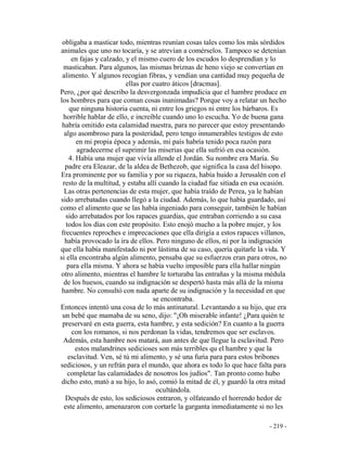 - 219 -
obligaba a masticar todo, mientras reunían cosas tales como los más sórdidos
animales que uno no tocaría, y se atrevían a comérselos. Tampoco se detenían
en fajas y calzado, y el mismo cuero de los escudos lo desprendían y lo
masticaban. Para algunos, las mismas briznas de heno viejo se convertían en
alimento. Y algunos recogían fibras, y vendían una cantidad muy pequeña de
ellas por cuatro áticos [dracmas].
Pero, ¿por qué describo la desvergonzada impudicia que el hambre produce en
los hombres para que coman cosas inanimadas? Porque voy a relatar un hecho
que ninguna historia cuenta, ni entre los griegos ni entre los bárbaros. Es
horrible hablar de ello, e increíble cuando uno lo escucha. Yo de buena gana
habría omitido esta calamidad nuestra, para no parecer que estoy presentando
algo asombroso para la posteridad, pero tengo innumerables testigos de esto
en mi propia época y además, mi país habría tenido poca razón para
agradecerme el suprimir las miserias que ella sufrió en esa ocasión.
4. Había una mujer que vivía allende el Jordán. Su nombre era María. Su
padre era Eleazar, de la aldea de Bethezob, que significa la casa del hisopo.
Era prominente por su familia y por su riqueza, había huido a Jerusalén con el
resto de la multitud, y estaba allí cuando la ciudad fue sitiada en esa ocasión.
Las otras pertenencias de esta mujer, que había traído de Perea, ya le habían
sido arrebatadas cuando llegó a la ciudad. Además, lo que había guardado, así
como el alimento que se las había ingeniado para conseguir, también le habían
sido arrebatados por los rapaces guardias, que entraban corriendo a su casa
todos los días con este propósito. Esto enojó mucho a la pobre mujer, y los
frecuentes reproches e imprecaciones que ella dirigía a estos rapaces villanos,
había provocado la ira de ellos. Pero ninguno de ellos, ni por la indignación
que ella había manifestado ni por lástima de su caso, quería quitarle la vida. Y
si ella encontraba algún alimento, pensaba que su esfuerzos eran para otros, no
para ella misma. Y ahora se había vuelto imposible para ella hallar ningún
otro alimento, mientras el hambre le torturaba las entrañas y la misma médula
de los huesos, cuando su indignación se despertó hasta más allá de la misma
hambre. No consultó con nada aparte de su indignación y la necesidad en que
se encontraba.
Entonces intentó una cosa de lo más antinatural. Levantando a su hijo, que era
un bebé que mamaba de su seno, dijo: "¡Oh miserable infante! ¿Para quién te
preservaré en esta guerra, esta hambre, y esta sedición? En cuanto a la guerra
con los romanos, si nos perdonan la vidas, tendremos que ser esclavos.
Además, esta hambre nos matará, aun antes de que llegue la esclavitud. Pero
estos malandrines sedicioses son más terribles qu el hambre y que la
esclavitud. Ven, sé tú mi alimento, y sé una furia para para estos bribones
sediciosos, y un refrán para el mundo, que ahora es todo lo que hace falta para
completar las calamidades de nosotros los judíos". Tan pronto como hubo
dicho esto, mató a su hijo, lo asó, comió la mitad de él, y guardó la otra mitad
ocultándola.
Después de esto, los sediciosos entraron, y olfateando el horrendo hedor de
este alimento, amenazaron con cortarle la garganta inmediatamente si no les
 