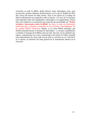 - 22 -
recurrente en toda la Biblia, desde Génesis hasta Apocalipsis; pero, para
reconocerlo, primero debemos familiarizarnos con lo que la Palabra de Dios
dice acerca del huerto de Edén mismo. Dios se ha puesto en el trabajo de
darnos información muy específica sobre el huerto, y el resto de la Escritura
está redactado sobre este fundamento, refiriéndose a él regularmente. Nótese
bien: este estudio no es meramente una colección de curiosidades, de "hechos
extraños e interesantes sobre la Biblia" (es decir, la clase de información
irrelevante que a menudo se encuentra en las secciones "enciclopédicas" de
las grandes Biblias familiares). Repito, es un tema bíblico principal, que
ilumina dramáticamente el mensaje de Apocalipsis - y, de paso, ayudándonos
a entender el mensaje de la Biblia como un todo. Por esto, en los capítulos que
siguen, examinaremos las varias características del huerto de Edén, tomando
nota especialmente de cómo cada una de ellas se convierte en un "sub-tema"
en sí misma, en términos del tema general de la restauración edénica en la
salvación.
 