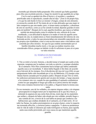- 220 -
mostraba qué alimento había preparado. Ella contestó que había guardado
para ellos una excelente porción, y luego les mostró lo que quedaba de su hijo.
Con lo cual se apoderó de ellos el horror y el asombro, y quedaron
petrificados ante el espectáculo, cuando ella les dijo: "¡Este es mi propio hijo,
y lo que ha sido hecho lo hice yo misma! ¡Vengan, coman de este alimento;
yo misma he comido de él! No traten de ser ni más delicados que una mujer ni
más compasivos que una madre; pero, si tienen tantos escrúpulos, y abominan
de este mi sacrificio, como ya yo he comido la mitad, déjenme guardar el resto
para mí también". Después de lo cual, aquellos hombres, que nunca se habían
sentido tan atemorizados como lo estaban de esto, salieron de la casa
temblando, y con dificultad le dejaron a la madre el resto de aquella carne.
Después de esto, la ciudad entera se llenó inmediatamente del informe de esta
horrenda acción; y todos los que presenciaban este miserable espectáculo con
sus propios ojos temblaban, como si esta acción nunca antes vista hubiese sido
cometida por ellos mismos. Así que los que estaban atormentados por el
hambre deseaban mucho morir, y los que ya estaban muertos eran
considerados felices, porque no habían vivido lo suficiente ni para oir ni para
ver tales miserias.
EL TEMPLO ES INCENDIADO
(vi:iv:5-7)
5. Tito se retiró a la torre Antonia, y decidió tomar el templo por asalto al día
siguiente, temprano por la mañana, con todo su ejército, y acampar alrededor
de el santuario. Pero Dios ciertamente hacía tiempo que había condenado
aquella casa a ser incendiada. Y ahora había llegado el día fatal, de acuerdo
con el devenir de los tiempos. Era el día décimo del mes de Lous [Ab], en que
antiguamente había sido incendiada por el rey de Babilonia, (32) aunque estas
llamas fueron causadas por los propios judíos. Después de que Tito se retiró,
los sediciosos permanecieron quietos por un poco de tiempo, y luego atacaron
a los romanos otra vez, cuando los que guardaban el santuario combatieron
contra los que apagaban el fuego que ardía en el [atrio] interior del templo.
Pero estos romanos hicieron huir a los judíos, y llegaron hasta la misma casa
santa.
En ese momento, uno de los soldados, sin esperar ninguna orden y sin ninguna
preocupación ni ningún temor por la importancia de lo que iba a hacer, y
sintiendo la urgencia de una cierta furia divina, tomó algo de los materiales
que ardían y, después de haber sido alzado por otro soldado, prendió fuego a
una ventana de oro, a través de la cual había un pasaje que conducía a las
habitaciones que estaban alrededor de el santuario, en el lado norte. Al ver
subir las llamas, los judíos prorrumpieron en un gran clamor, como lo requería
tan tremenda aflicción, y corrieron juntos a apagarlas. Y ahora no perdonaron
más la vida de nadie ni toleraron que nada restringiera su fuerza, pues aquella
santa casa estaba pereciendo, por cuya causa era que mantenían aquella
guardia.
 