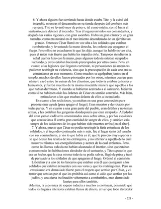 - 221 -
6. Y ahora alguien fue corriendo hasta donde estaba Tito y le avisó del
incendio, mientras él descansaba en su tienda después del combate más
reciente. Tito se levantó muy de prisa y, tal como estaba, corrió hacia el
santuario para detener el incendio. Tras él siguieron todos sus comandantes, y
después las varias legiones, con gran asombro. Hubo un gran clamor y un gran
tumulto, como era natural en el movimiento desordenado de un ejército tan
grande. Entonces César llamó en voz alta a los soldados que estaban
combatiendo, y levantando la mano derecha, les ordenó que apagaran el
fuego. Pero ellos no escucharon lo que les dijo, aunque les habló en voz alta,
pues el ruido más fuerte que había les impedía oírle. Tampoco atendieron la
señal que les hizo con la mano, pues algunos todavía estaban ocupados
luchando, y otros estaban haciendo preocupados por otras cosas. Pero, en
cuanto a las legiones que llegaron corriendo, ni persuasiones ni amenazas
pudieron restringir su violencia, sino que la preocupación de cada uno era su
comandante en este momento. Como muchos se agolpaban juntos en el
templo, muchos de ellos fueron pisoteados por los otros, mientras que un gran
número cayó entre las ruinas de los claustros, que todavía estaban calientes y
humeantes, y fueron muertos de la misma miserable manera que aquellos a los
que habían derrotado. Y cuando se hubieron acercado a el santuario, hicieron
como si no hubiesen oído las órdenes de César en sentido contrario. Más bien,
estimularon a los que estaban delante de ellos a incendiarlo.
En cuanto a los sediciosos, ya estaban en una gran conmoción para
proporcionar ayuda [para apagar el fuego]. Eran muertos y derrotados por
todas partes. Y en cuanto a una gran parte del pueblo, eran débiles y no tenían
armas, y les cortaban las gargantas dondequiera que eran atrapados. Alrededor
del altar yacían cadáveres amontonados unos sobre otros, y por los escalones
que conducían a él corría gran cantidad de sangre de ellos, y también caía
sangre de los cadáveres de los que habían sido muertos arriba [en el altar].
7. Y ahora, puesto que César no podía restringir la furia entusiasta de los
soldados, y el incendio continuaba más y más, fue al lugar santo del templo
con sus comandantes, y vio lo que había en él, que le pareció muy superior a
lo que decían los relatos de los extranjeros, y no inferior a aquello de lo cual
nosotros mismos nos enorgullecíamos y acerca de lo cual creíamos. Pero,
como las llamas todavía no habían alcanzado el interior, sino que estaban
consumiendo las habitaciones alrededor de el santuario, y Tito supuso lo que
era un hecho, que la casa misma todavía se podía salvar, llegó de prisa y trató
de persuadir a los soldados de que apagaran el fuego. Ordenó al centurión
Liberalius y a uno de los lanceros que estaban con él que castigasen a los
soldados que estaban renuentes con sus varas y que los restringieran. Pero su
entusiasmo era demasiado fuerte para el respeto que sentían por César, y el
temor que sentían por el que les prohibía así como el odio que sentían por los
judíos, y una cierta inclinación vehemente a combatirlos, eran demasiado
fuertes para ellos también.
Además, la esperanza de saqueo inducía a muchos a continuar, pensando que
todos los lugares interiores estaban llenos de dinero, al ver que todo alrededor
 