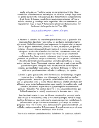- 222 -
estaba hecho de oro. También, uno de los que entraron advirtió a César,
cuándo éste salió rápidamente a restringir a los soldados, y arrojó fuego sobre
los goznes de la puerta, en la oscuridad. Las llamas brotaron inmediatamente
desde dentro de la casa, cuando los comandantes se retiraban, y César se
retiraba con ellos, y cuando ya nadie les prohibía a los que estaban fuera que
le prendieran fuego al lugar. Y fue así como el santuario fue consumido por
las llamas, sin la aprobación de César. (33).
JERUSALÉN BAJO INTERDICCIÓN (34)
(vi:v:1-2)
1. Mientras el santuario era consumida por las llamas, todo lo que estaba a la
mano era objeto de pillaje, y diez mil de los que fueron capturados fueron
ejecutados. No había compasión para las personas de ninguna edad, ni respeto
por las mujeres embarazadas, sino que los niños, los ancianos, las personas
profanas, y los sacerdotes eran todos ejecutados de la misma manera. Así que
esta guerra involucraba a hombres de toda clase, y causaba su muerte, así
como la de los que suplicaban por su vida y la de los que se defendían
combatiendo. Las llamas también viajaban un largo trecho y producían eco
junto con los gemidos de los que eran muertos. Puesto que esta colina era alta
y las obras del templo eran muy grandes, uno habría pensado que la ciudad
entera estaba en llamas. No se puede imaginar nada más grande ni más terrible
que este ruido, pues en seguida hubo una exclamación de las legiones
romanas, que marchaban todas juntas, y un clamor de tristeza por parte de los
sediciosos, que ahora estaban rodeados por el fuego y las espadas.
Además, la gente que quedaba arriba fue rechazada por el enemigo con gran
consternación, y gemía con gran tristeza por la calamidad que estaban
experimentando. La multitud que estaba en la ciudad se unió en este clamor
con los que estaban sobre la colina. Muchos de los que estaban debilitados por
el hambre y que tenían las bocas casi cerradas, cuando vieron el incendio en el
santuario, hicieron su mayor esfuerzo y prorrumpieron nuevamente en
gemidos y lamentos. Pera también devolvió el eco, así como los montes que
había alrededor [de la ciudad], y aumentaron la fuerza de todo el ruido.
Pero la miseria misma era más terrible que este desorden, pues uno habría
pensado que la colina misma, sobre la cual estaba el templo, hervía en fuego,
tan llena de fuego por todas partes que la sangre era mayor en cantidad que él,
y el número de los que eran muertos era mayor que los que les mataban,
porque ya no se veía el suelo a causa de los cadáveres que yacían sobre él. Los
soldados pasaban por encima de los montones de aquellos cadáveres, mientras
corrían tras los que huían de ellos.
Fue en este momento cuando la multitud de ladrones fue expulsada [del atrio
 