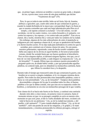 - 225 -
que, en primer lugar, sintieron un temblor y oyeron un gran ruido, y después
de eso, oyeron unas voces como de una gran multitud, que decían:
"Vayámonos de aquí" (35).
Pero, lo que es todavía más terrible, hubo un tal Jesús, hijo de Ananías,
plebeyo y agricultor, que, cuatro años antes de que comenzara la guerra, y
cuando la ciudad disfrutaba de la mayor paz y prosperidad, llegó a la fiesta en
que es nuestra costumbre que cada uno haga tabernáculos para Dios en el
templo, y de repente comenzó a exclamar: "¡Voz del oriente, voz del
occidente, voz de los cuatro vientos, voz contra Jerusalén y el santuario, voz
contra los esposos y las esposas, y voz contra todo este pueblo!". Éste era su
clamor, día y noche, mientras iba y venía por todos los senderos de la ciudad.
Sin embargo, algunos de los más sobresalientes de entre el populacho se
indignaron por este espantoso clamor de él, así que se apoderaron del hombre
y le dieron muchos azotes. Él no dijo nada para defenderse ni contra los que le
azotaban, pero continuó con el mismo clamor de antes. En este punto,
nuestros gobernantes, suponiendo, como de hecho resultó verdadero, que
había una especie de ira divina en aquel hombre, le llevaron al procurador
romano, donde fue azotado hasta que sus huesos quedaron al descubierto.
Pero no hizo ninguna súplica, ni derramó ninguna lágrima, sino que, con el
tono de voz más lamentable posible, a cada latigazo su respuesta era: "¡Ay, ay
de Jerusalén!". Y cuando Albino (que era entonces nuestro procurador) le
preguntó quién era, de dónde había venido, y por qué pronunciaba aquellas
palabras, no contestó nada, pero no abandonó su melancólica cantinela, hasta
que Albino le consideró loco y lo despachó.
Durante todo el tiempo que transcurrió antes de que comenzara la guerra, este
hombre no se acercó a ningún ciudadano, ni lo vio ninguno mientras decía
aquéllo. Pero todos los días pronunciaba estas lamentables palabras, como si
fuese su voto premeditado: "¡Ay, ay de Jerusalén!". Tampoco decía palabras
descomedidas a ninguno de los que lo azotaban todos los días, ni buenas
palabras a los que le daban comida, sino que ésta era su respuesta a todos los
hombres, y ciertamente no era sino un melancólico presagio de lo que vendría.
Este clamor de él se hacía más fuerte en las fiestas, y continuó esta cantinela
durante siete años y cinco meses, sin ponerse ronco ni cansarse, hasta el
momento mismo en que vio su presagio cumplido en serio en nuestro sitio,
momento en que cesó, pues, al dar la vuelta alrededor del muro, exclamó con
toda la fuerza de sus pulmones: "¡Ay, ay de la ciudad nuevamente, y del
pueblo, y del santuario!". Y justo cuando añadía por último: "¡Ay, ay de mí
también!", salió una piedra de una de las máquinas, y le golpeó, y le mató
instantáneamente, y mientras pronunciaba los últimos presagios, entregó el
espíritu.
EL INCENDIO DE JERUSALÉN
 