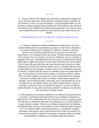 - 226 -
(vi:vi:3)
3. ... Así que ordenó a los soldados que quemaran y saquearan la ciudad. Ese
día no hicieron nada, pero, al día siguiente, prendieron fuego al depósito de
los archivos, al Acra, a la casa del consejo, y al lugar llamado Oplas. En ese
momento, el fuego progresó hasta el palacio de la reina Helena, que estaba en
la mitad del Acra. También los senderos fueron quemados, así como las casas
que estaban llenas de los cadáveres de las personas que habían muerto de
hambre.
ESCONDERSE EN LAS CAVERNAS Y ENTRE LAS ROCAS (36)
(vi:vii:1-3)
1. Y ahora los sediciosos entraron rápidamente al palacio real, en el cual
muchos habían puesto sus pertenencias, porque era muy fuerte y mantenía a
los romanos alejados de él. Además, los sediciosos mataron a todas las
personas que se habían aglomerado en él, que eran como ocho mil
cuatrocientos, y les despojaron de lo que tenían. También tomaron prisioneros
a dos romanos. Uno era un jinete y el otro un soldado de a pie. Le cortaron la
garganta al de a pie, e inmediatamente hicieron que los arrastraran por toda la
ciudad, para vengarse del ejército romano entero mediante este solo incidente.
Pero el jinete dijo que tenía algo que sugerirles para que salvaran sus vidas.
Después de lo cual fue llevado ante Simón, pero no, teniendo nada que decir
cuando llegó allí, fue entregado a Ardalas, uno de sus comandantes, para que
le castigase. Ardalas le ató las manos a la espalda, le puso una venda sobre los
ojos, y le sacó fuera en frente de los romanos, como para cortarle la cabeza.
Pero el hombre impidió esa ejecución, y huyó en dirección de los romanos
mientras el verdugo judío sacaba su espada. Cuando hubo escapado del
enemigo, Tito no pudo decidirse a ejecutarlo, pero, considerando que ya no
era digno de ser un soldado romano, por haberse dejado tomar vivo por el
enemigo, le quitó las armas, le expulsó de la legión, y le envió al lugar de
donde procedía, lo cual, para el que tenía sentido de vergüenza, era una pena
más severa que la muerte misma.
2. Al día siguiente, los romanos expulsaron a los ladrones de la parte baja de
la ciudad, e incendiaron todo hasta Siloam. Estos soldados ciertamente se
alegraron de ver la ciudad destruida. Pero echaron de menos el saqueo, porque
los sediciosos se habían llevado todas sus pertenencias y se habían retirado a
la parte alta de la ciudad. Todavía no se habían arrepentido de las diabluras
que habían hecho, sino que eran insolentes, como si hubiesen hecho lo bueno.
Al ver la ciudad en llamas, parecieron gozosos, y su semblante se alegró,
esperando, como decían, que la muerte pusiera fin a todas sus miserias. En
consecuencia, mientras la gente era asesinada, el santuario ardía y la ciudad
era incendiada, al enemigo no le quedaba nada más por hacer.
 